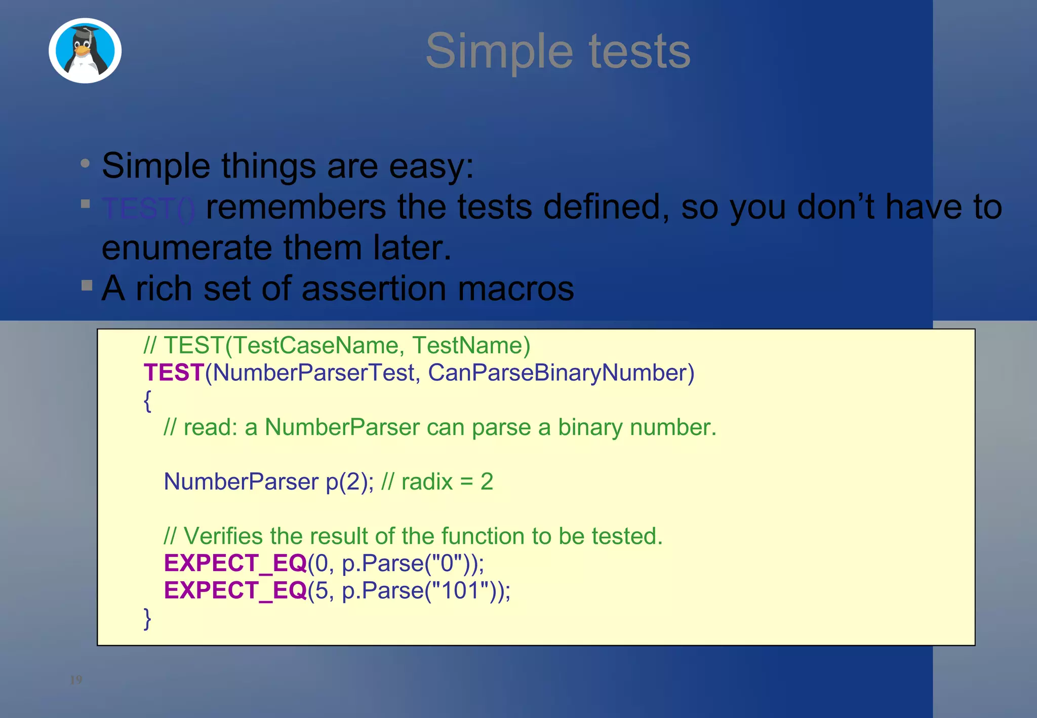 Simple tests Simple things are easy: TEST()  remembers the tests defined, so you don’t have to enumerate them later. A rich set of assertion macros // TEST(TestCaseName, TestName) TEST (NumberParserTest, CanParseBinaryNumber)  {     // read: a NumberParser can parse a binary number.     NumberParser p(2);  // radix = 2     // Verifies the result of the function to be tested.     EXPECT_EQ (0, p.Parse(&quot;0&quot;));     EXPECT_EQ (5, p.Parse(&quot;101&quot;)); } 