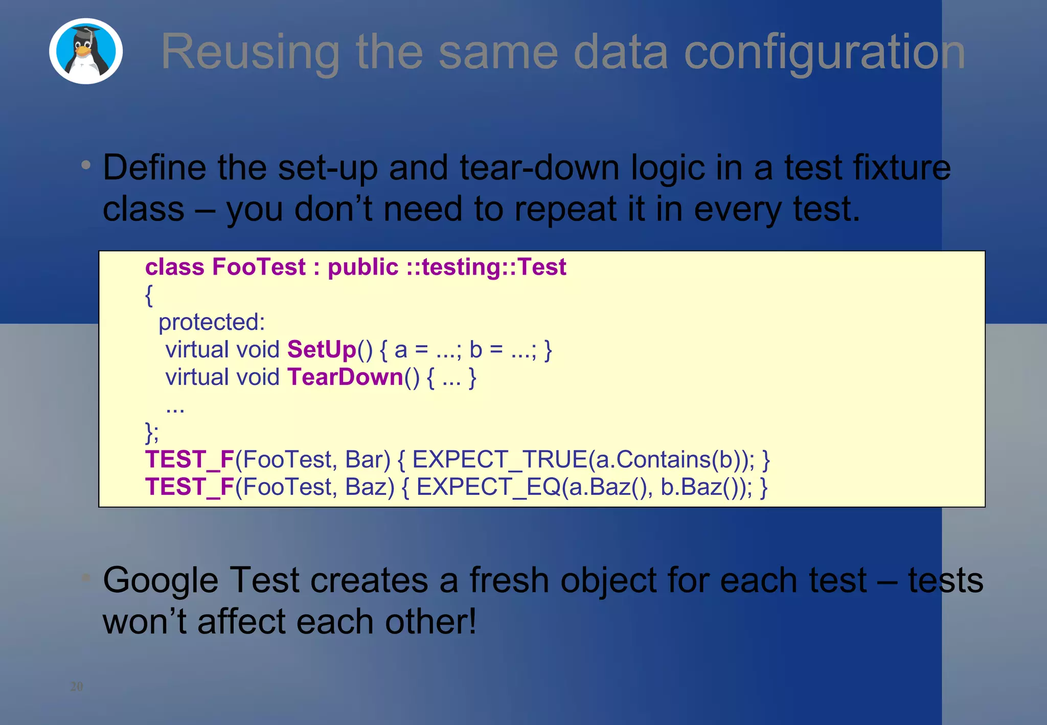 Reusing the same data configuration Define the set-up and tear-down logic in a test fixture class – you don’t need to repeat it in every test. Google Test creates a fresh object for each test – tests won’t affect each other! class FooTest : public ::testing::Test   {    protected:     virtual void  SetUp () { a = ...; b = ...; }     virtual void  TearDown () { ... }     ... }; TEST_F (FooTest, Bar) { EXPECT_TRUE(a.Contains(b)); } TEST_F (FooTest, Baz) { EXPECT_EQ(a.Baz(), b.Baz()); } 