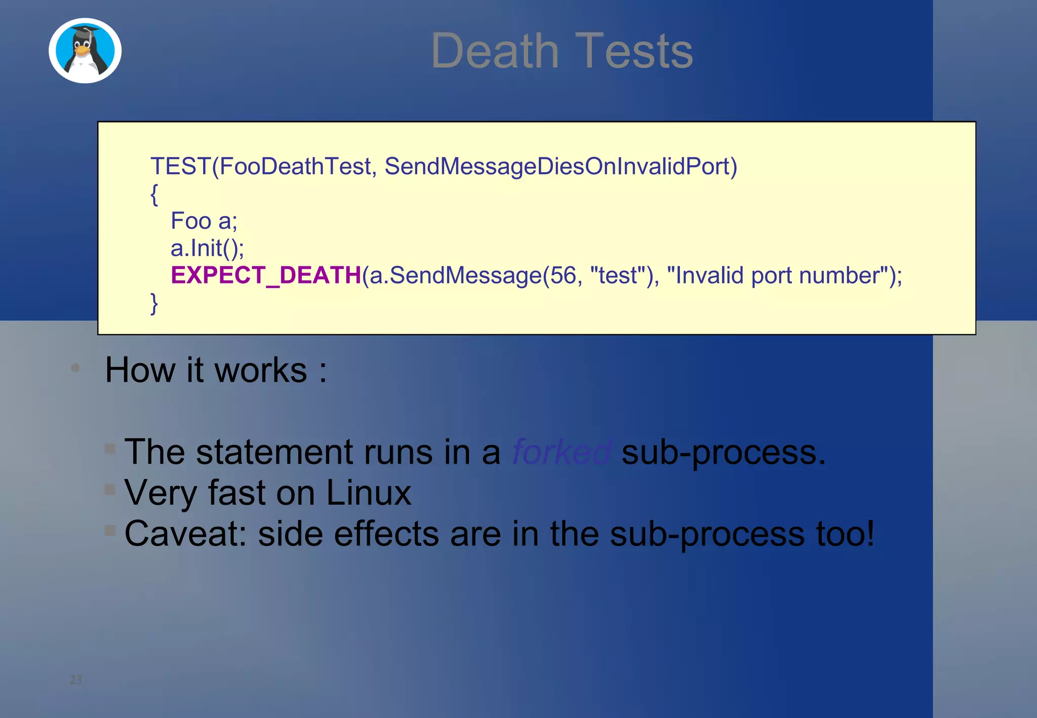 Death Tests TEST(FooDeathTest, SendMessageDiesOnInvalidPort)  {     Foo a;     a.Init();     EXPECT_DEATH (a.SendMessage(56, &quot;test&quot;), &quot;Invalid port number&quot;); } How it works : The statement runs in a  forked  sub-process. Very fast on Linux Caveat: side effects are in the sub-process too! 