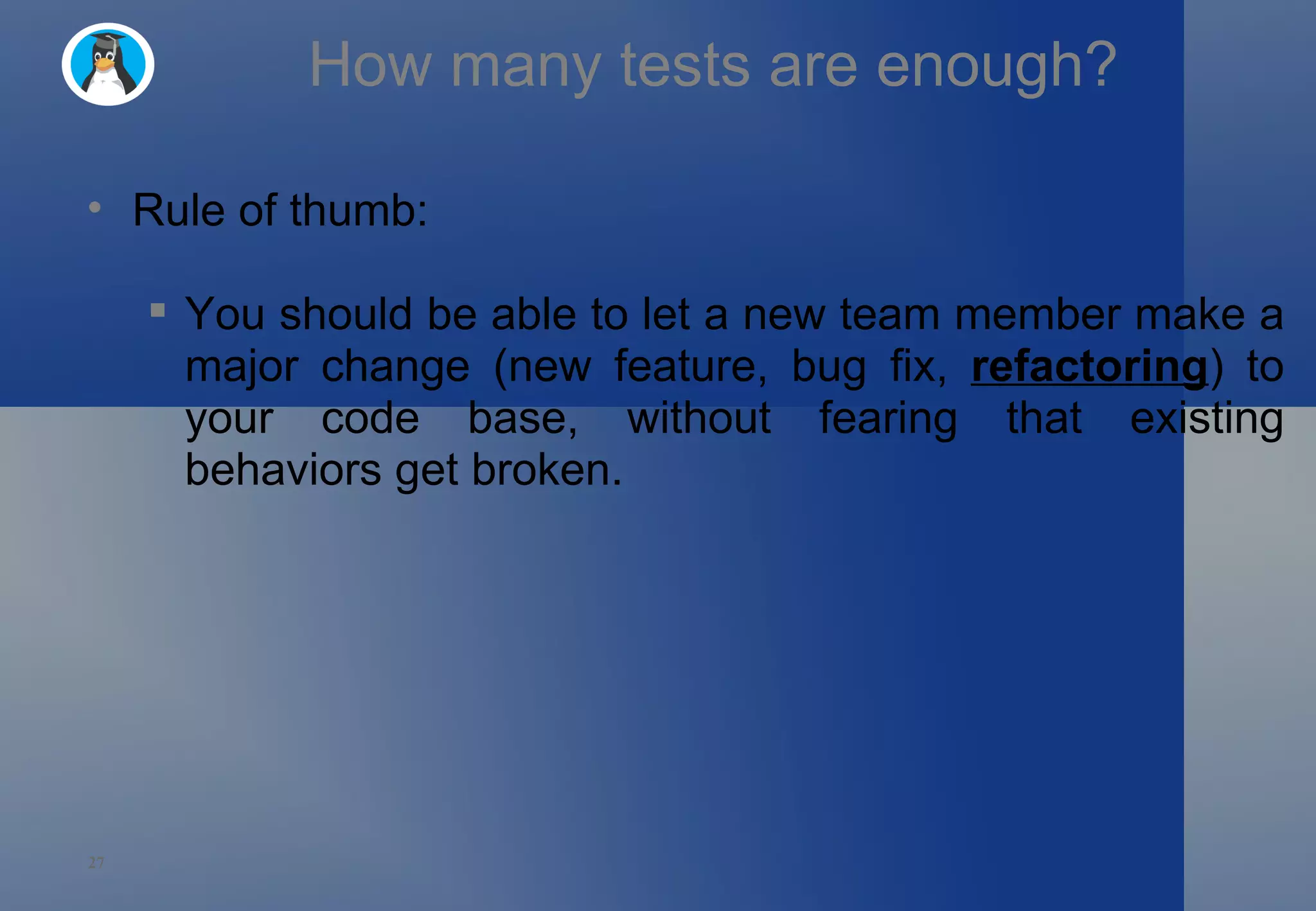 How many tests are enough? Rule of thumb: You should be able to let a new team member make a major change (new feature, bug fix,  refactoring ) to your code base, without fearing that existing behaviors get broken. 