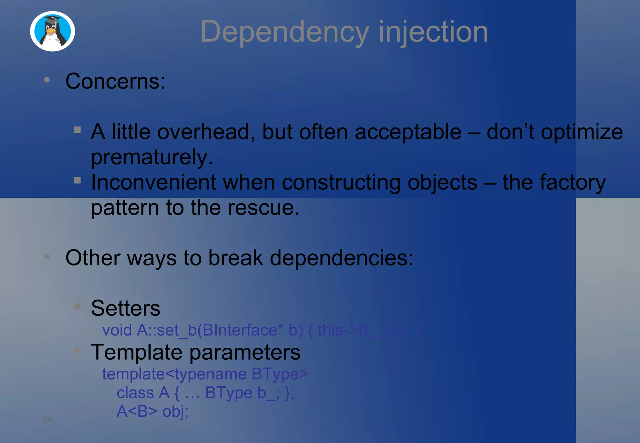 Dependency injection Concerns: A little overhead, but often acceptable – don’t optimize prematurely. Inconvenient when constructing objects – the factory pattern to the rescue. Other ways to break dependencies: Setters void A::set_b(BInterface* b) { this->b_ = b; } Template parameters template<typename BType> class A { … BType b_; }; A<B> obj; 