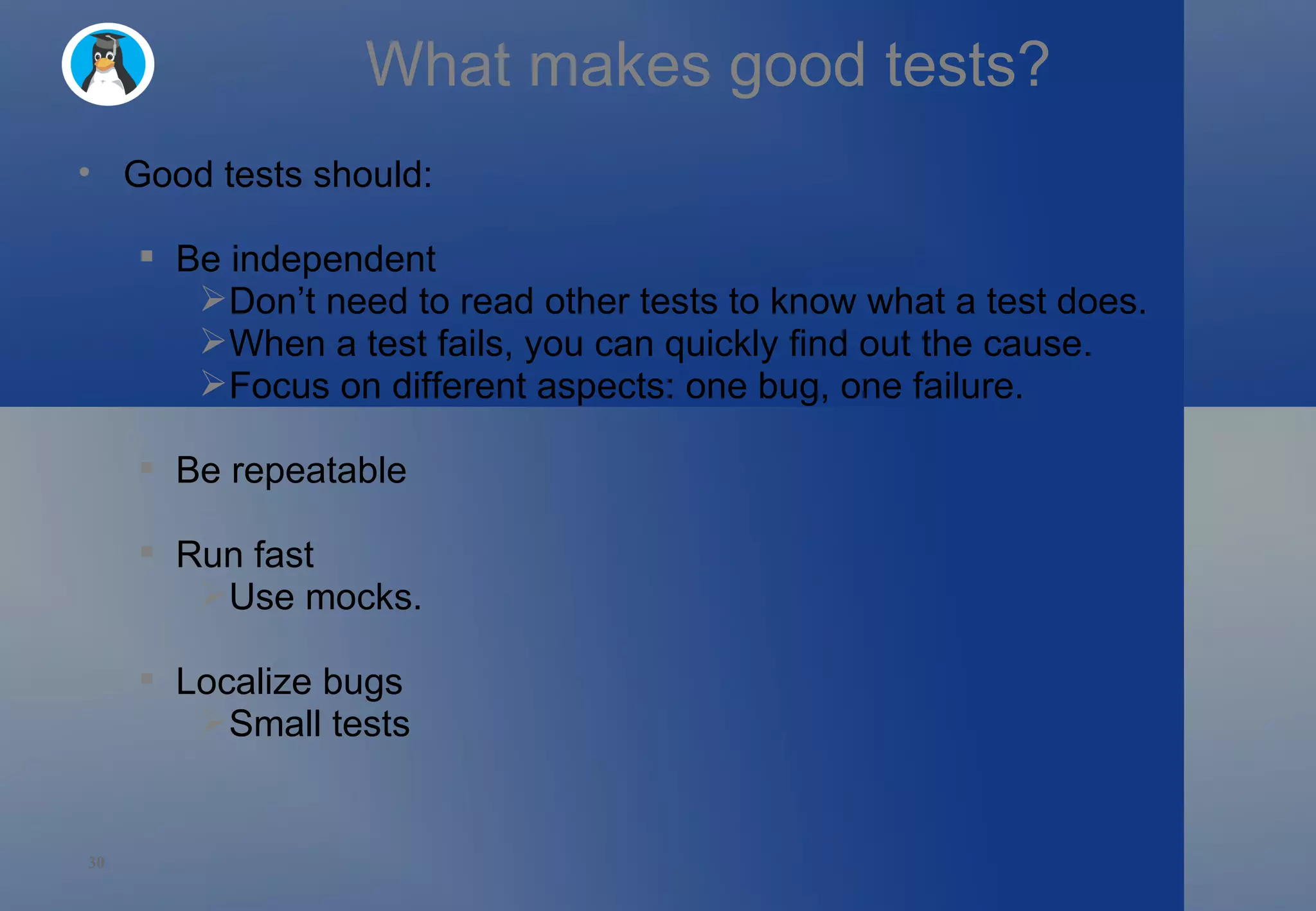 What makes good tests? Good tests should: Be independent Don’t need to read other tests to know what a test does. When a test fails, you can quickly find out the cause. Focus on different aspects: one bug, one failure. Be repeatable Run fast Use mocks. Localize bugs Small tests 