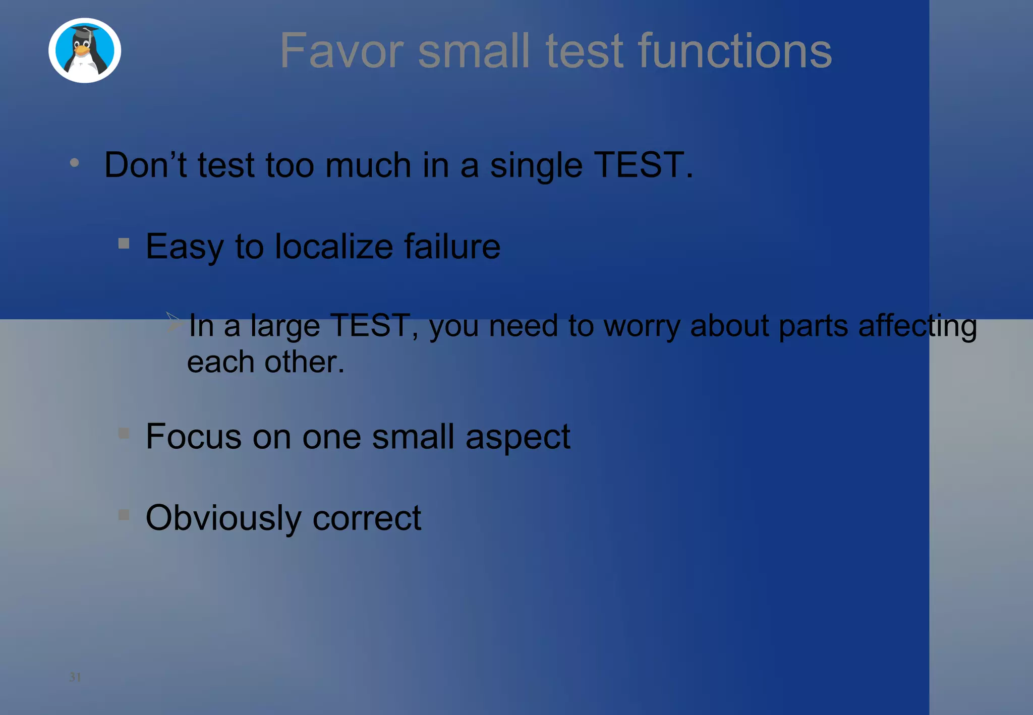 Favor small test functions Don’t test too much in a single TEST. Easy to localize failure In a large TEST, you need to worry about parts affecting each other.  Focus on one small aspect Obviously correct 
