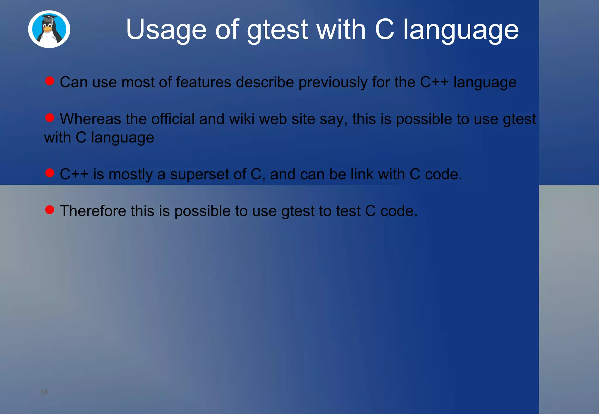 Usage of gtest with C language Can use most of features describe previously for the C++ language  Whereas the official and wiki web site say, this is possible to use gtest with C language C++ is mostly a superset of C, and can be link with C code.  Therefore this is possible to use gtest to test C code.  