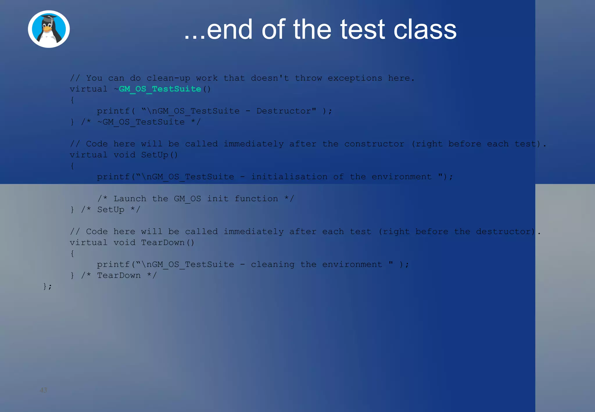 ...end of the test class // You can do clean-up work that doesn't throw exceptions here. virtual ~ GM_OS_TestSuite () { printf( “\nGM_OS_TestSuite - Destructor&quot; ); } /* ~GM_OS_TestSuite */ // Code here will be called immediately after the constructor (right before each test). virtual void SetUp() { printf(“\nGM_OS_TestSuite - initialisation of the environment &quot;); /* Launch the GM_OS init function */ } /* SetUp */ // Code here will be called immediately after each test (right before the destructor). virtual void TearDown() { printf(“\nGM_OS_TestSuite - cleaning the environment &quot; ); } /* TearDown */ }; 