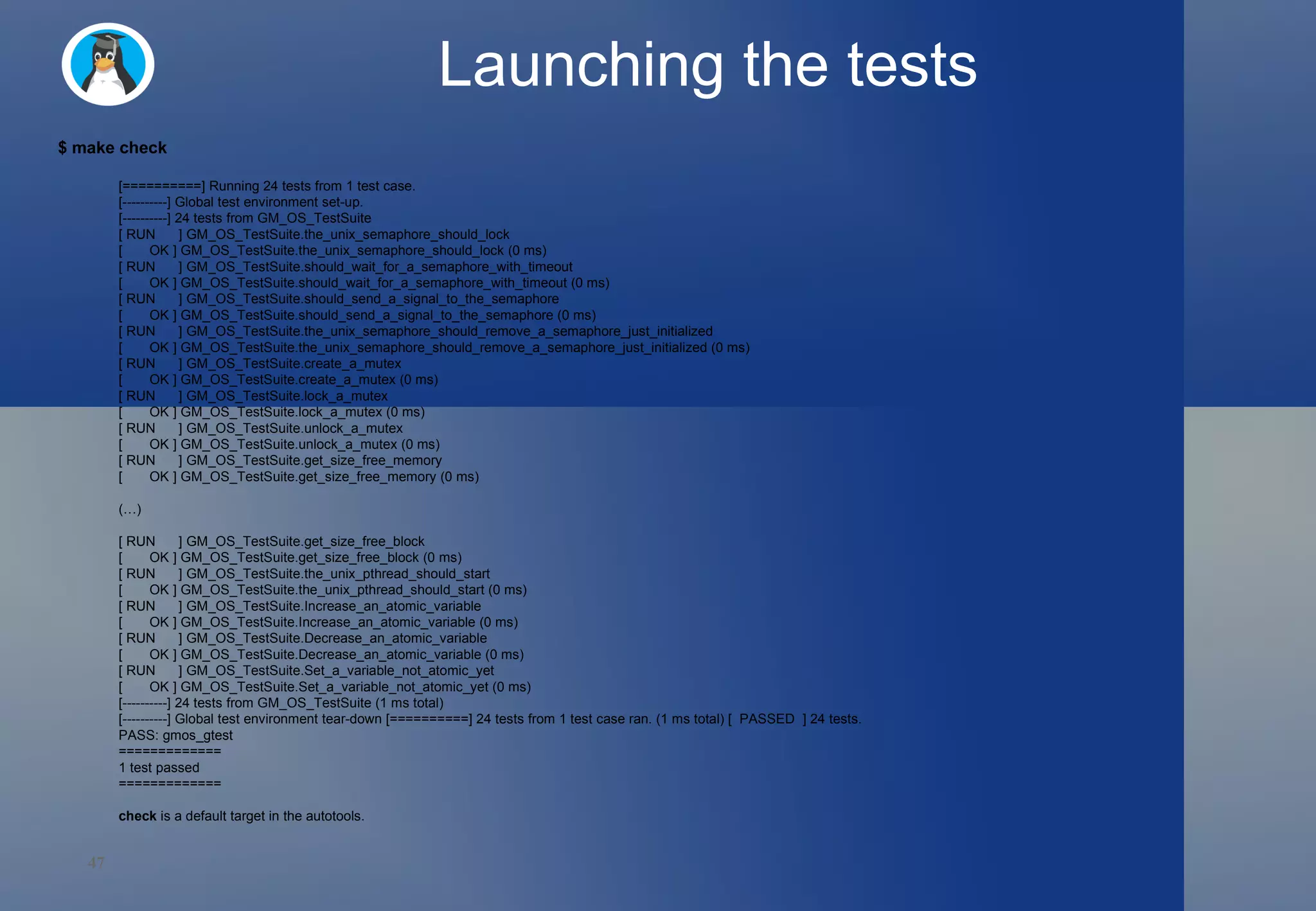 Launching the tests $ make check [==========] Running 24 tests from 1 test case. [----------] Global test environment set-up. [----------] 24 tests from GM_OS_TestSuite [ RUN  ] GM_OS_TestSuite.the_unix_semaphore_should_lock [  OK ] GM_OS_TestSuite.the_unix_semaphore_should_lock (0 ms) [ RUN  ] GM_OS_TestSuite.should_wait_for_a_semaphore_with_timeout [  OK ] GM_OS_TestSuite.should_wait_for_a_semaphore_with_timeout (0 ms) [ RUN  ] GM_OS_TestSuite.should_send_a_signal_to_the_semaphore [  OK ] GM_OS_TestSuite.should_send_a_signal_to_the_semaphore (0 ms) [ RUN  ] GM_OS_TestSuite.the_unix_semaphore_should_remove_a_semaphore_just_initialized [  OK ] GM_OS_TestSuite.the_unix_semaphore_should_remove_a_semaphore_just_initialized (0 ms) [ RUN  ] GM_OS_TestSuite.create_a_mutex [  OK ] GM_OS_TestSuite.create_a_mutex (0 ms) [ RUN  ] GM_OS_TestSuite.lock_a_mutex [  OK ] GM_OS_TestSuite.lock_a_mutex (0 ms) [ RUN  ] GM_OS_TestSuite.unlock_a_mutex [  OK ] GM_OS_TestSuite.unlock_a_mutex (0 ms) [ RUN  ] GM_OS_TestSuite.get_size_free_memory [  OK ] GM_OS_TestSuite.get_size_free_memory (0 ms) (…) [ RUN  ] GM_OS_TestSuite.get_size_free_block [  OK ] GM_OS_TestSuite.get_size_free_block (0 ms) [ RUN  ] GM_OS_TestSuite.the_unix_pthread_should_start [  OK ] GM_OS_TestSuite.the_unix_pthread_should_start (0 ms) [ RUN  ] GM_OS_TestSuite.Increase_an_atomic_variable [  OK ] GM_OS_TestSuite.Increase_an_atomic_variable (0 ms) [ RUN  ] GM_OS_TestSuite.Decrease_an_atomic_variable [  OK ] GM_OS_TestSuite.Decrease_an_atomic_variable (0 ms) [ RUN  ] GM_OS_TestSuite.Set_a_variable_not_atomic_yet [  OK ] GM_OS_TestSuite.Set_a_variable_not_atomic_yet (0 ms) [----------] 24 tests from GM_OS_TestSuite (1 ms total) [----------] Global test environment tear-down [==========] 24 tests from 1 test case ran. (1 ms total) [  PASSED  ] 24 tests. PASS: gmos_gtest ============= 1 test passed ============= check  is a default target in the autotools. 