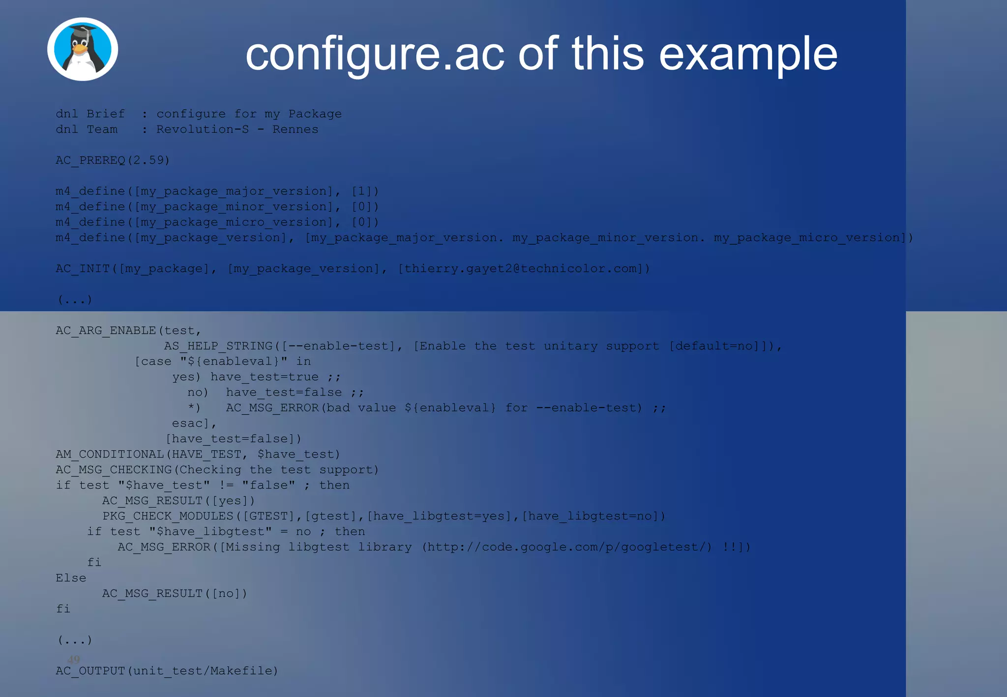 configure.ac of this example dnl Brief  : configure for my Package dnl Team  : Revolution-S - Rennes AC_PREREQ(2.59) m4_define([my_package_major_version], [1]) m4_define([my_package_minor_version], [0]) m4_define([my_package_micro_version], [0]) m4_define([my_package_version], [my_package_major_version. my_package_minor_version. my_package_micro_version]) AC_INIT([my_package], [my_package_version], [thierry.gayet2@technicolor.com]) (...) AC_ARG_ENABLE(test, AS_HELP_STRING([--enable-test], [Enable the test unitary support [default=no]]), [case &quot;${enableval}&quot; in yes) have_test=true ;; no)  have_test=false ;; *)  AC_MSG_ERROR(bad value ${enableval} for --enable-test) ;; esac], [have_test=false]) AM_CONDITIONAL(HAVE_TEST, $have_test) AC_MSG_CHECKING(Checking the test support) if test &quot;$have_test&quot; != &quot;false&quot; ; then AC_MSG_RESULT([yes])  PKG_CHECK_MODULES([GTEST],[gtest],[have_libgtest=yes],[have_libgtest=no]) if test &quot;$have_libgtest&quot; = no ; then AC_MSG_ERROR([Missing libgtest library (http://code.google.com/p/googletest/) !!]) fi Else AC_MSG_RESULT([no]) fi (...) AC_OUTPUT(unit_test/Makefile) 