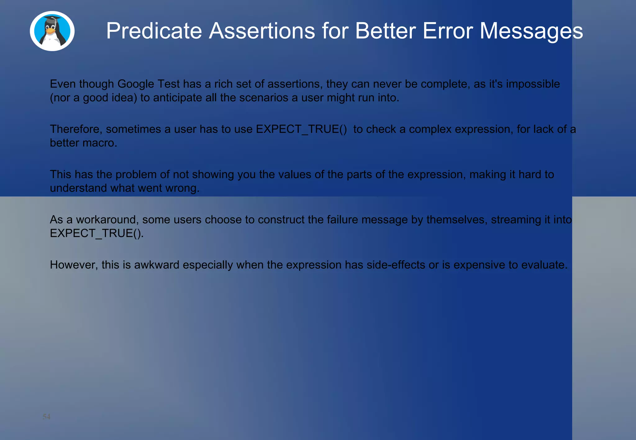 Predicate Assertions for Better Error Messages Even though Google Test has a rich set of assertions, they can never be complete, as it's impossible (nor a good idea) to anticipate all the scenarios a user might run into.  Therefore, sometimes a user has to use EXPECT_TRUE()  to check a complex expression, for lack of a better macro.  This has the problem of not showing you the values of the parts of the expression, making it hard to understand what went wrong.  As a workaround, some users choose to construct the failure message by themselves, streaming it into EXPECT_TRUE().  However, this is awkward especially when the expression has side-effects or is expensive to evaluate. 