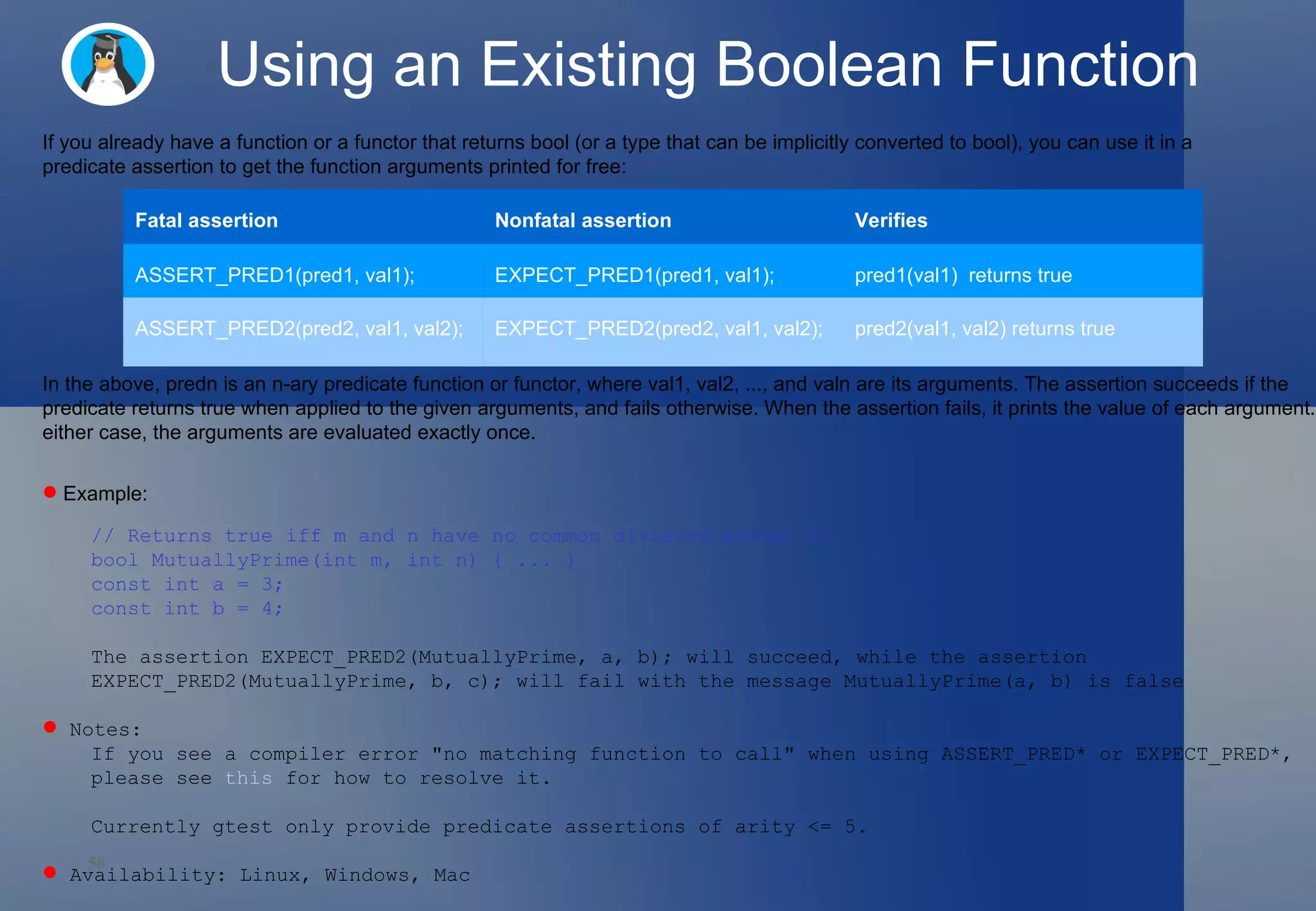 Using an Existing Boolean Function If you already have a function or a functor that returns bool (or a type that can be implicitly converted to bool), you can use it in a predicate assertion to get the function arguments printed for free:  In the above, predn is an n-ary predicate function or functor, where val1, val2, ..., and valn are its arguments. The assertion succeeds if the predicate returns true when applied to the given arguments, and fails otherwise. When the assertion fails, it prints the value of each argument. In either case, the arguments are evaluated exactly once.  Example: // Returns true iff m and n have no common divisors except 1. bool MutuallyPrime(int m, int n) { ... } const int a = 3; const int b = 4; The assertion EXPECT_PRED2(MutuallyPrime, a, b); will succeed, while the assertion  EXPECT_PRED2(MutuallyPrime, b, c); will fail with the message MutuallyPrime(a, b) is false Notes:  If you see a compiler error &quot;no matching function to call&quot; when using ASSERT_PRED* or EXPECT_PRED*,  please see  this  for how to resolve it.  Currently gtest only provide predicate assertions of arity <= 5.  Availability: Linux, Windows, Mac  Fatal assertion Nonfatal assertion Verifies ASSERT_PRED1(pred1, val1); EXPECT_PRED1(pred1, val1); pred1(val1)  returns true ASSERT_PRED2(pred2, val1, val2); EXPECT_PRED2(pred2, val1, val2); pred2(val1, val2) returns true 