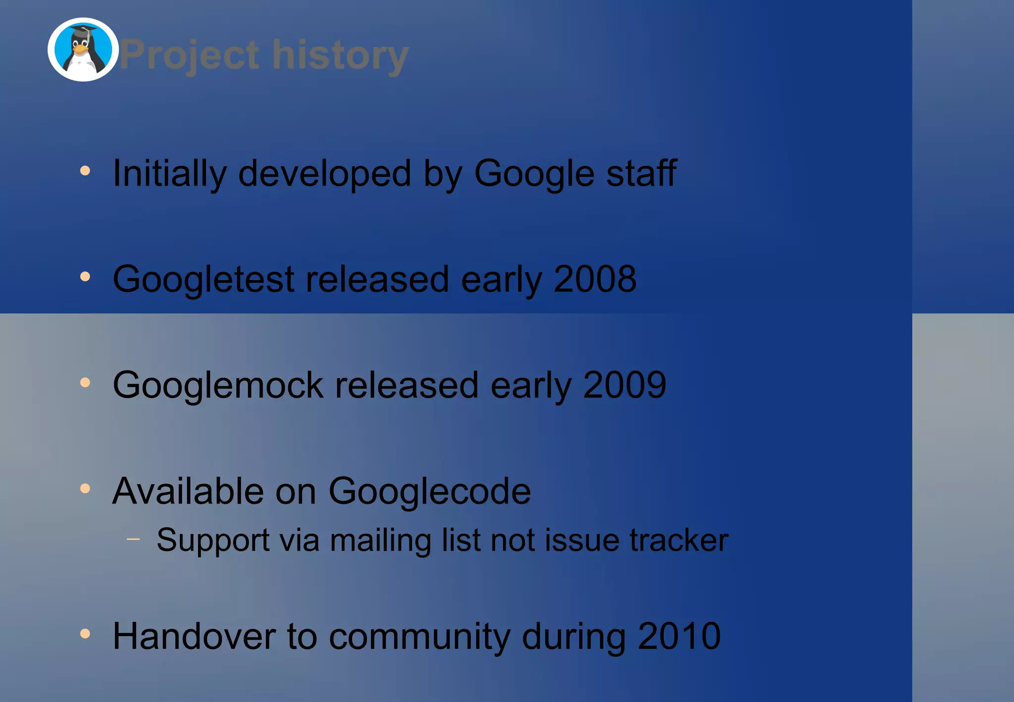 Initially developed by Google staff Googletest released early 2008 Googlemock released early 2009 Available on Googlecode Support via mailing list not issue tracker Handover to community during 2010 Project history 