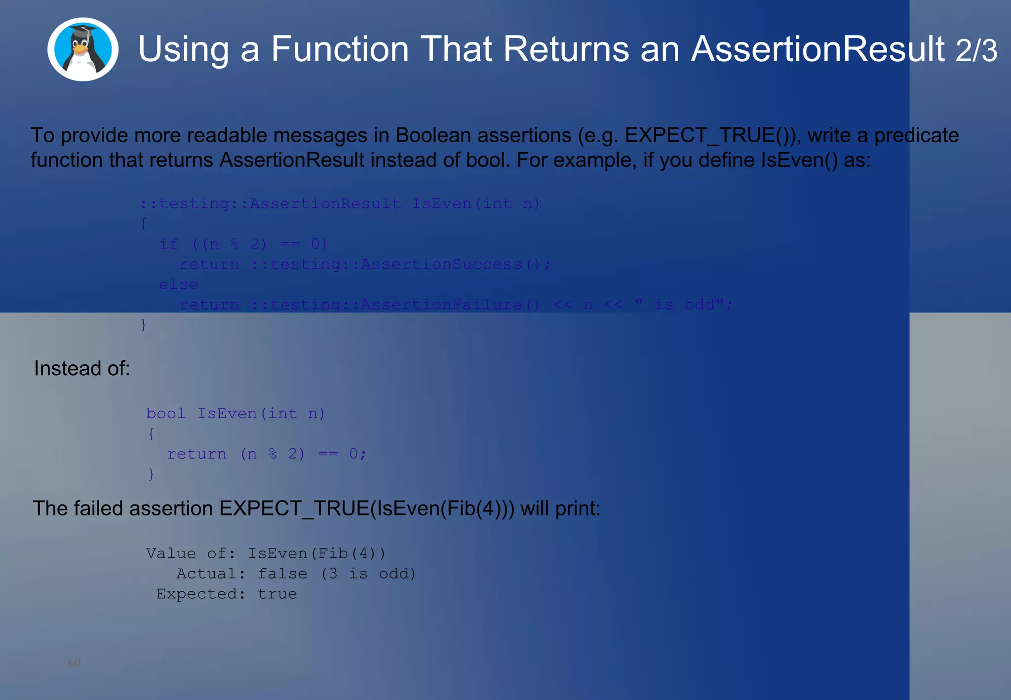 Using a Function That Returns an AssertionResult  2/3 To provide more readable messages in Boolean assertions (e.g. EXPECT_TRUE()), write a predicate function that returns AssertionResult instead of bool. For example, if you define IsEven() as: ::testing::AssertionResult IsEven(int n)  {    if ((n % 2) == 0)      return ::testing::AssertionSuccess();    else      return ::testing::AssertionFailure() << n << &quot; is odd&quot;; } Instead of:  bool IsEven(int n)  {    return (n % 2) == 0; } The failed assertion EXPECT_TRUE(IsEven(Fib(4))) will print:  Value of: IsEven(Fib(4)) Actual: false (3 is odd) Expected: true 