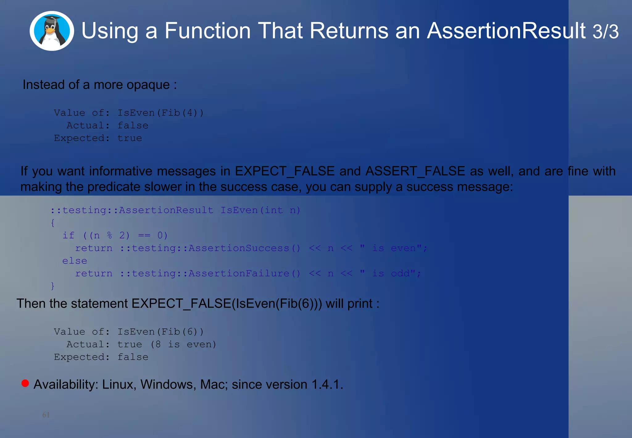 Using a Function That Returns an AssertionResult  3/3 Instead of a more opaque : Value of: IsEven(Fib(4)) Actual: false Expected: true If you want informative messages in EXPECT_FALSE and ASSERT_FALSE as well, and are fine with making the predicate slower in the success case, you can supply a success message: ::testing::AssertionResult IsEven(int n)  {    if ((n % 2) == 0)      return ::testing::AssertionSuccess() << n << &quot; is even&quot;;    else      return ::testing::AssertionFailure() << n << &quot; is odd&quot;; } Then the statement EXPECT_FALSE(IsEven(Fib(6))) will print : Value of: IsEven(Fib(6)) Actual: true (8 is even) Expected: false Availability: Linux, Windows, Mac; since version 1.4.1.  