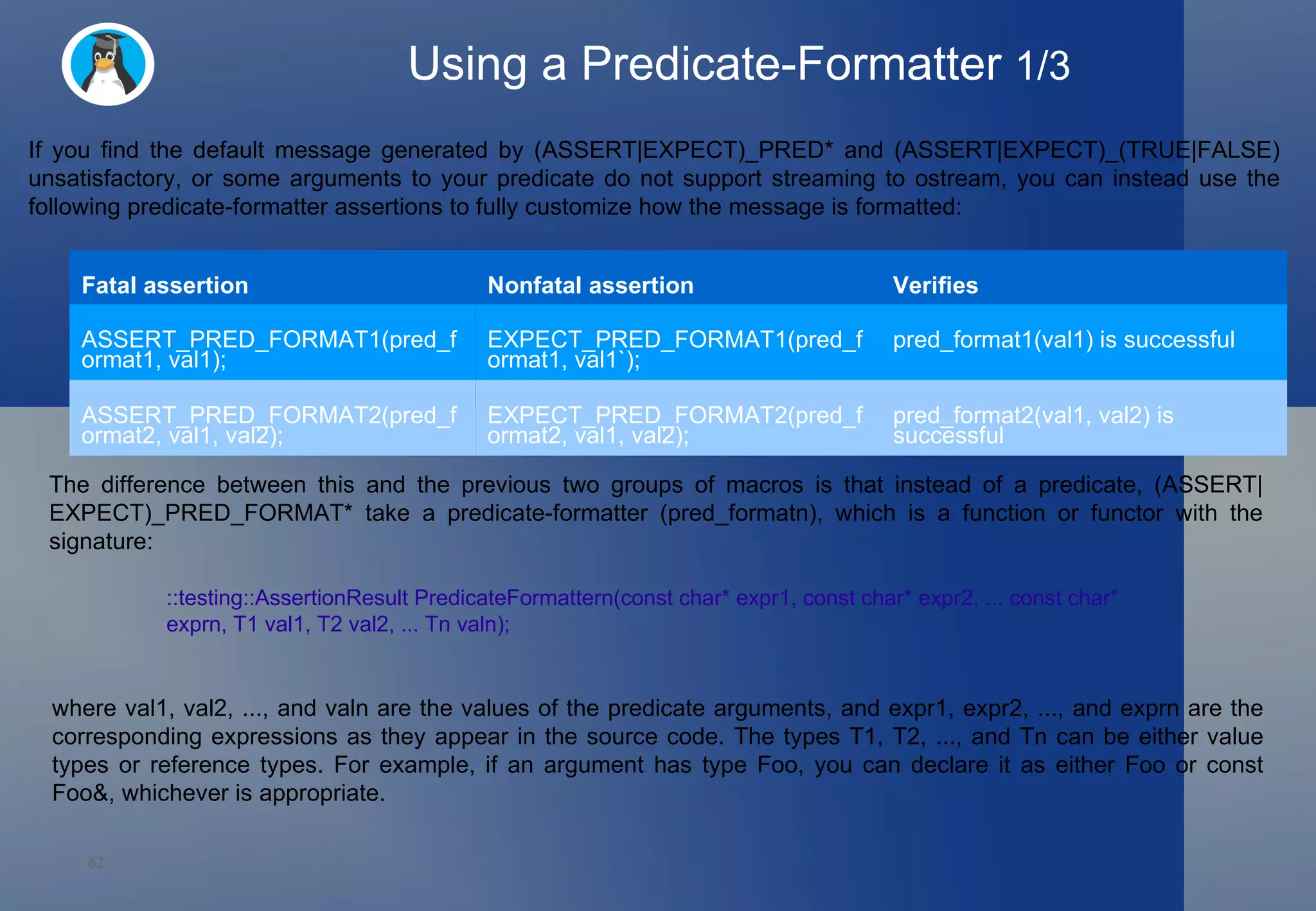 Using a Predicate-Formatter  1/3 If you find the default message generated by (ASSERT|EXPECT)_PRED* and (ASSERT|EXPECT)_(TRUE|FALSE) unsatisfactory, or some arguments to your predicate do not support streaming to ostream, you can instead use the following predicate-formatter assertions to fully customize how the message is formatted: The difference between this and the previous two groups of macros is that instead of a predicate, (ASSERT|EXPECT)_PRED_FORMAT* take a predicate-formatter (pred_formatn), which is a function or functor with the signature:  ::testing::AssertionResult PredicateFormattern(const char* expr1, const char* expr2, ... const char* exprn, T1 val1, T2 val2, ... Tn valn);  where val1, val2, ..., and valn are the values of the predicate arguments, and expr1, expr2, ..., and exprn are the corresponding expressions as they appear in the source code. The types T1, T2, ..., and Tn can be either value types or reference types. For example, if an argument has type Foo, you can declare it as either Foo or const Foo&, whichever is appropriate.  Fatal assertion Nonfatal assertion Verifies ASSERT_PRED_FORMAT1(pred_format1, val1); EXPECT_PRED_FORMAT1(pred_format1, val1`);  pred_format1(val1) is successful  ASSERT_PRED_FORMAT2(pred_format2, val1, val2); EXPECT_PRED_FORMAT2(pred_format2, val1, val2); pred_format2(val1, val2) is successful  
