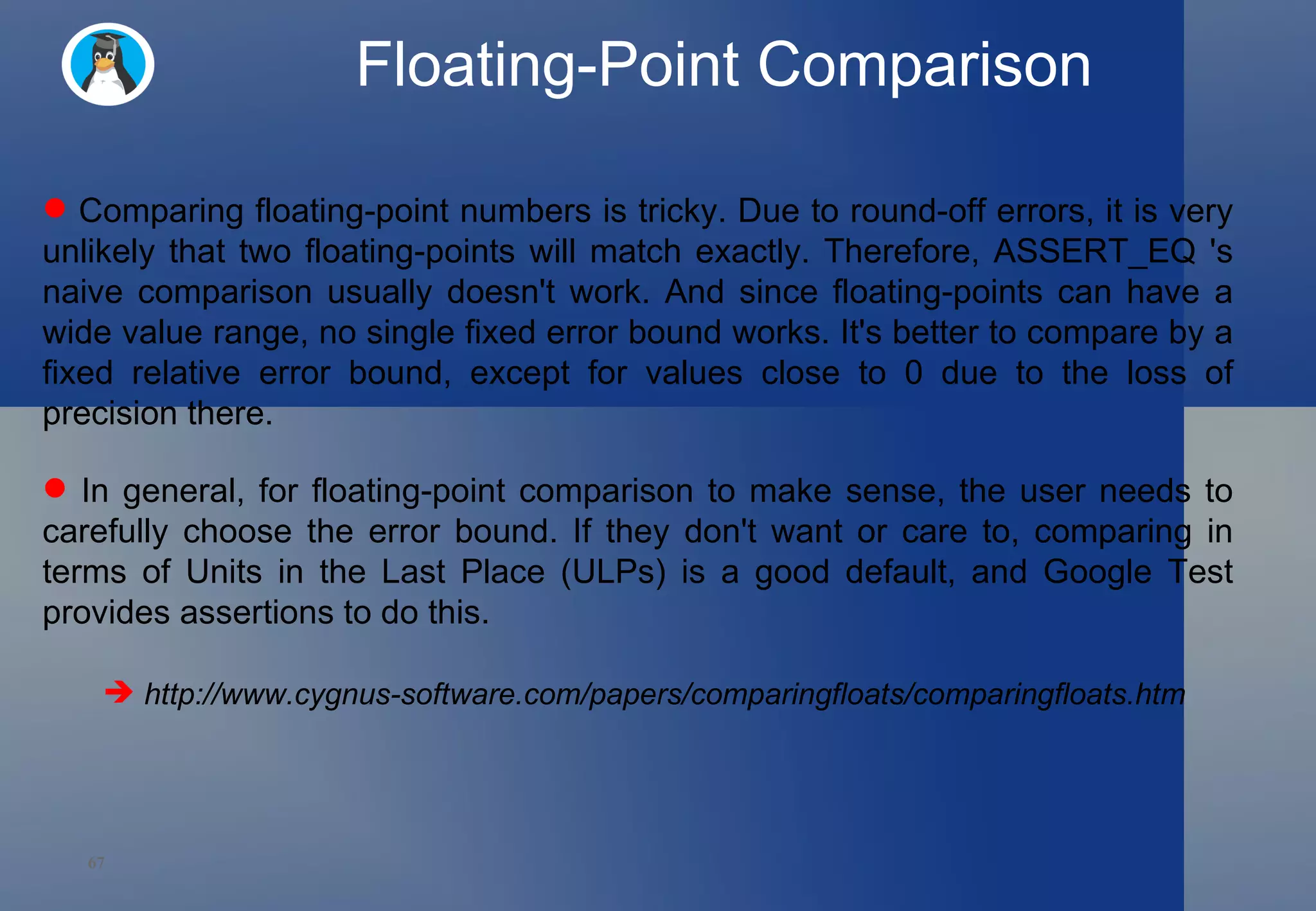 Floating-Point Comparison Comparing floating-point numbers is tricky. Due to round-off errors, it is very unlikely that two floating-points will match exactly. Therefore, ASSERT_EQ 's naive comparison usually doesn't work. And since floating-points can have a wide value range, no single fixed error bound works. It's better to compare by a fixed relative error bound, except for values close to 0 due to the loss of precision there.  In general, for floating-point comparison to make sense, the user needs to carefully choose the error bound. If they don't want or care to, comparing in terms of Units in the Last Place (ULPs) is a good default, and Google Test provides assertions to do this.  http://www.cygnus-software.com/papers/comparingfloats/comparingfloats.htm 