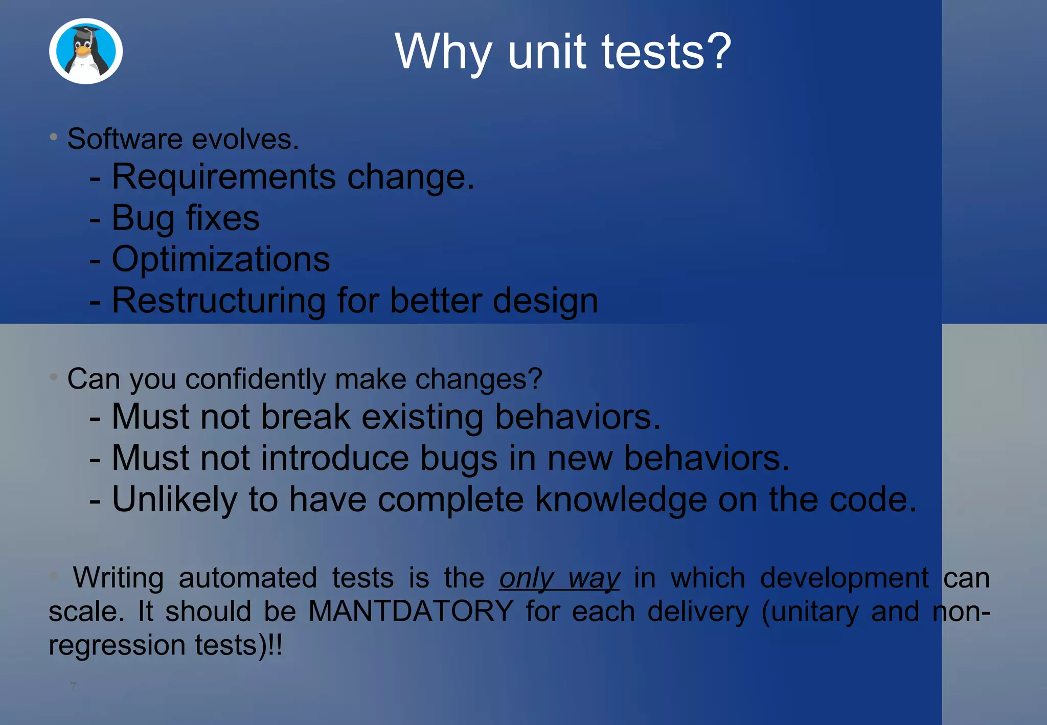 Why unit tests? Software evolves. - Requirements change. - Bug fixes - Optimizations - Restructuring for better design Can you confidently make changes? - Must not break existing behaviors. - Must not introduce bugs in new behaviors. - Unlikely to have complete knowledge on the code. Writing automated tests is the  only way  in which development can scale. It should be MANTDATORY for each delivery (unitary and non-regression tests)!! 