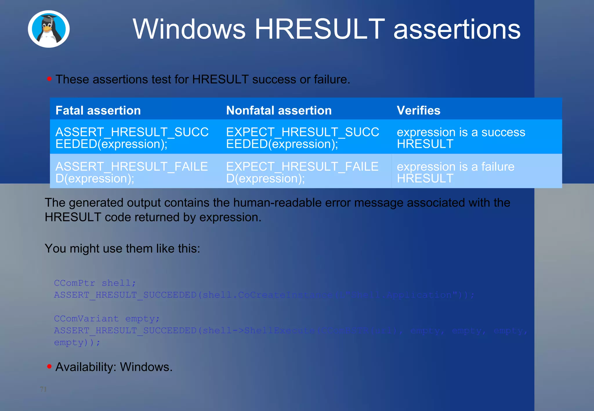 Windows HRESULT assertions These assertions test for HRESULT success or failure.  The generated output contains the human-readable error message associated with the HRESULT code returned by expression.  You might use them like this:  Availability: Windows.  CComPtr shell; ASSERT_HRESULT_SUCCEEDED(shell.CoCreateInstance(L&quot;Shell.Application&quot;)); CComVariant empty; ASSERT_HRESULT_SUCCEEDED(shell->ShellExecute(CComBSTR(url), empty, empty, empty, empty)); Fatal assertion Nonfatal assertion Verifies ASSERT_HRESULT_SUCCEEDED(expression); EXPECT_HRESULT_SUCCEEDED(expression); expression is a success HRESULT ASSERT_HRESULT_FAILED(expression); EXPECT_HRESULT_FAILED(expression); expression is a failure HRESULT 