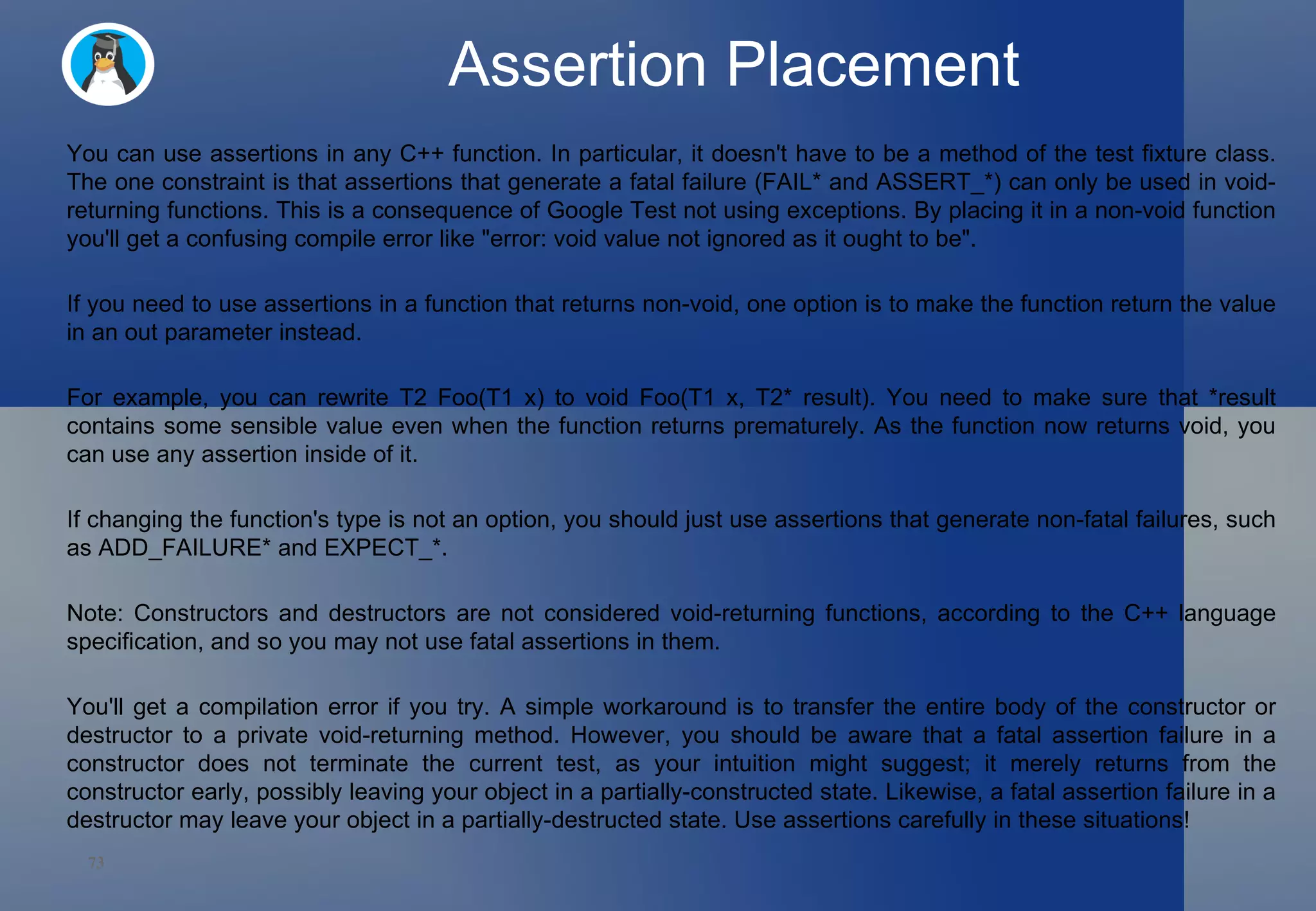 Assertion Placement You can use assertions in any C++ function. In particular, it doesn't have to be a method of the test fixture class. The one constraint is that assertions that generate a fatal failure (FAIL* and ASSERT_*) can only be used in void-returning functions. This is a consequence of Google Test not using exceptions. By placing it in a non-void function you'll get a confusing compile error like &quot;error: void value not ignored as it ought to be&quot;.  If you need to use assertions in a function that returns non-void, one option is to make the function return the value in an out parameter instead.  For example, you can rewrite T2 Foo(T1 x) to void Foo(T1 x, T2* result). You need to make sure that *result contains some sensible value even when the function returns prematurely. As the function now returns void, you can use any assertion inside of it.  If changing the function's type is not an option, you should just use assertions that generate non-fatal failures, such as ADD_FAILURE* and EXPECT_*.  Note: Constructors and destructors are not considered void-returning functions, according to the C++ language specification, and so you may not use fatal assertions in them.  You'll get a compilation error if you try. A simple workaround is to transfer the entire body of the constructor or destructor to a private void-returning method. However, you should be aware that a fatal assertion failure in a constructor does not terminate the current test, as your intuition might suggest; it merely returns from the constructor early, possibly leaving your object in a partially-constructed state. Likewise, a fatal assertion failure in a destructor may leave your object in a partially-destructed state. Use assertions carefully in these situations!  