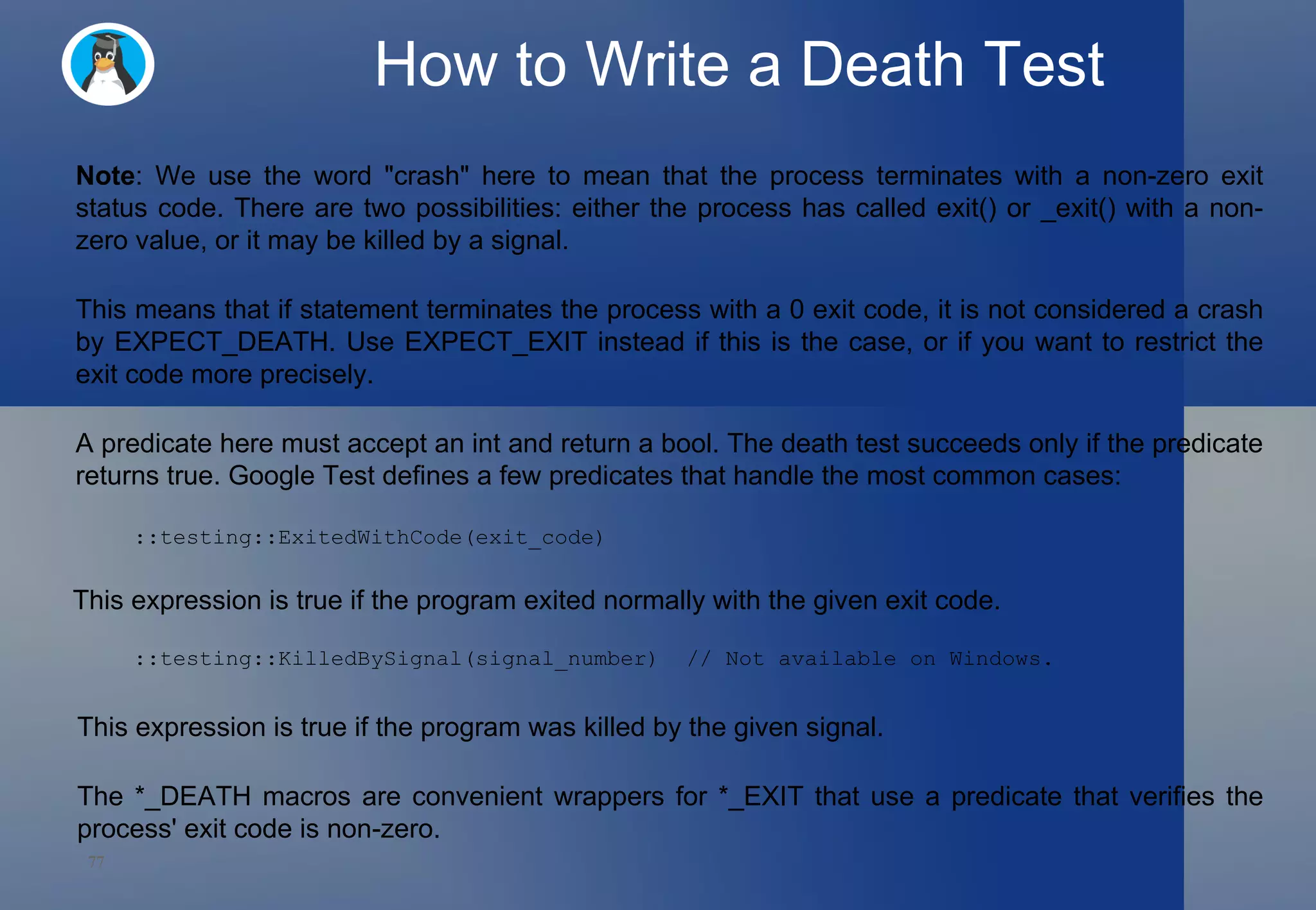 How to Write a Death Test Note : We use the word &quot;crash&quot; here to mean that the process terminates with a non-zero exit status code. There are two possibilities: either the process has called exit() or _exit() with a non-zero value, or it may be killed by a signal. This means that if statement terminates the process with a 0 exit code, it is not considered a crash by EXPECT_DEATH. Use EXPECT_EXIT instead if this is the case, or if you want to restrict the exit code more precisely. A predicate here must accept an int and return a bool. The death test succeeds only if the predicate returns true. Google Test defines a few predicates that handle the most common cases:  This expression is true if the program exited normally with the given exit code.  ::testing::ExitedWithCode(exit_code) ::testing::KilledBySignal(signal_number)  // Not available on Windows. This expression is true if the program was killed by the given signal.  The *_DEATH macros are convenient wrappers for *_EXIT that use a predicate that verifies the process' exit code is non-zero.  