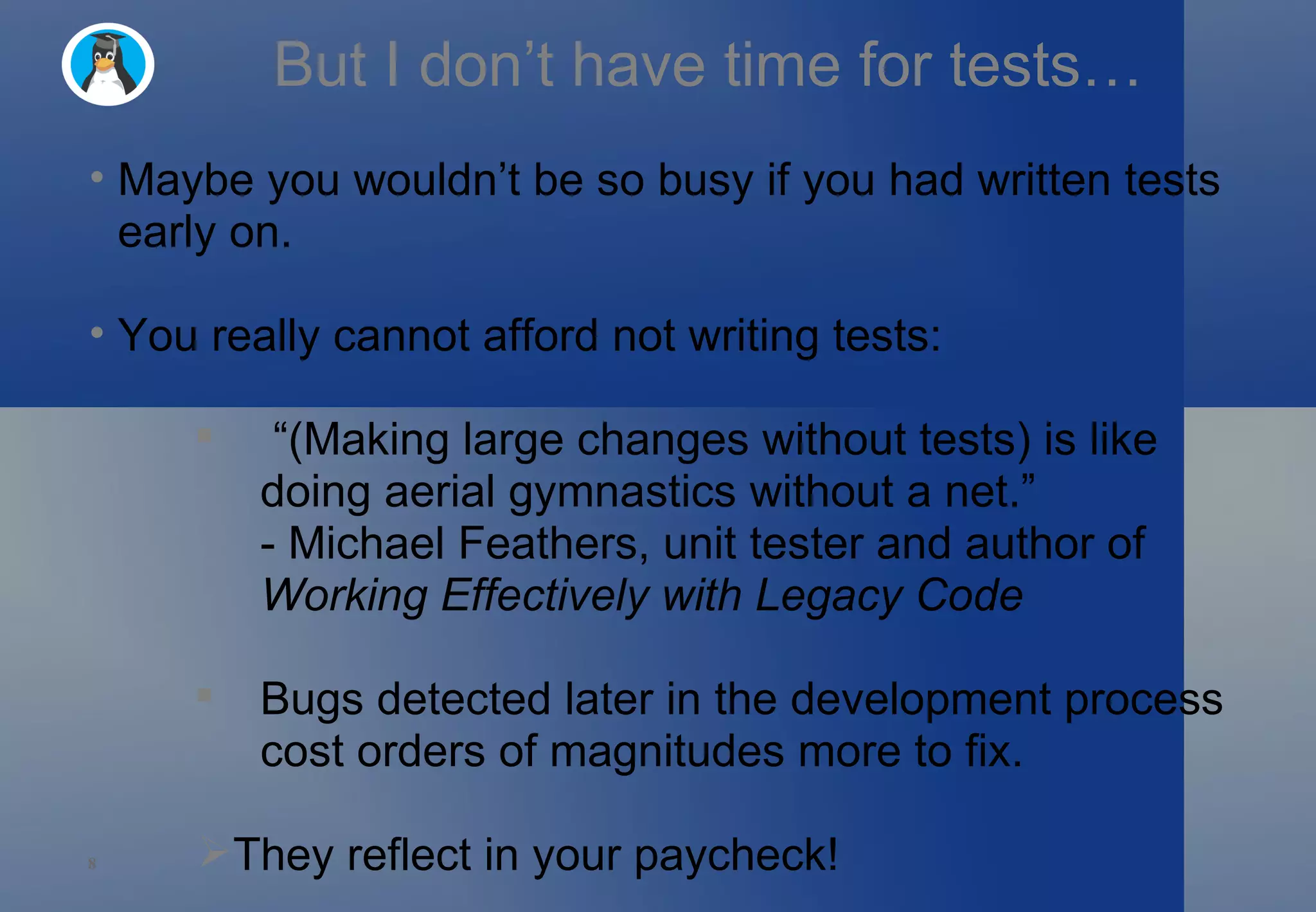 But I don’t have time for tests… Maybe you wouldn’t be so busy if you had written tests early on. You really cannot afford not writing tests: “ (Making large changes without tests) is like doing aerial gymnastics without a net.” - Michael Feathers, unit tester and author of  Working Effectively with Legacy Code Bugs detected later in the development process cost orders of magnitudes more to fix. They reflect in your paycheck! 