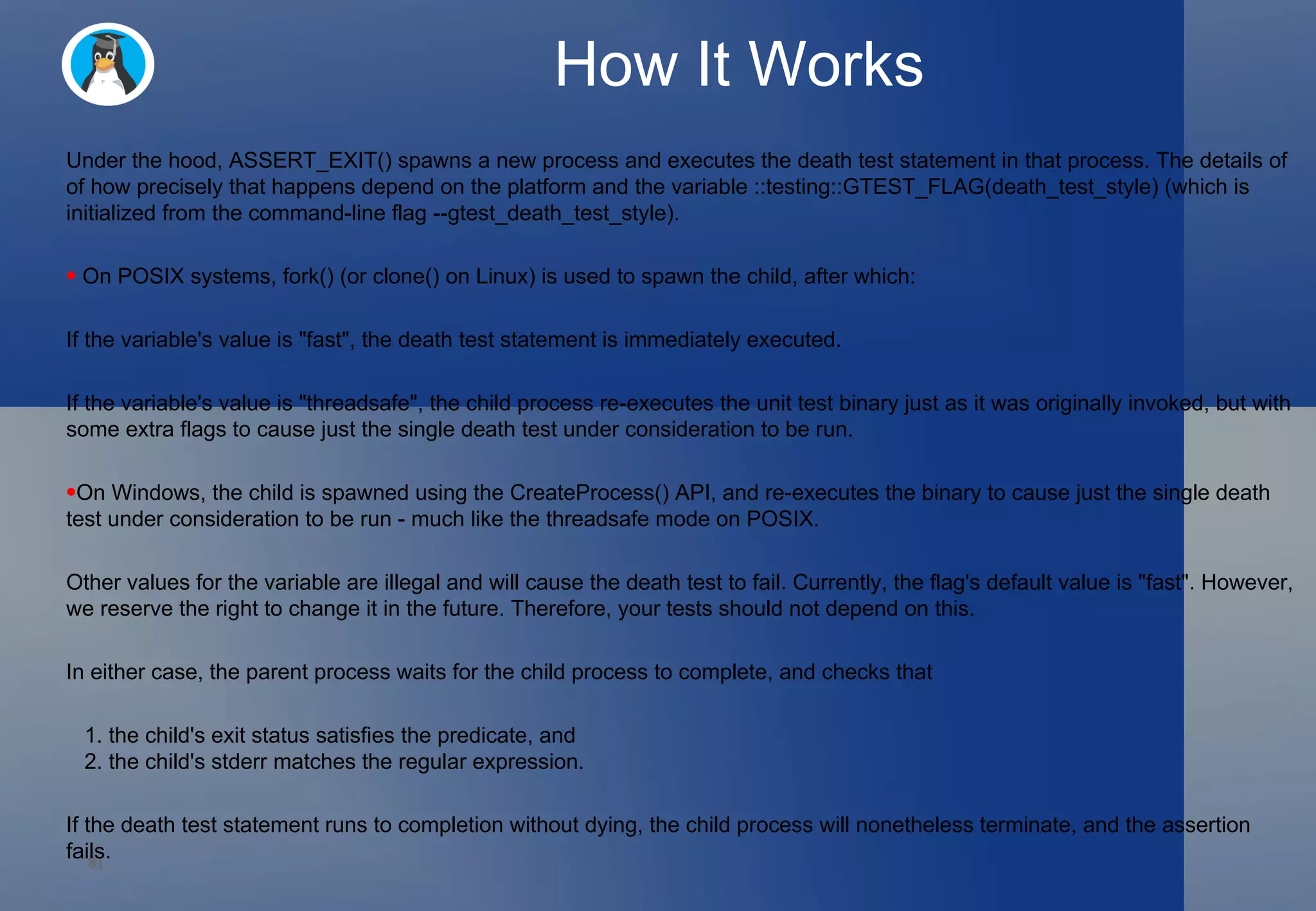 How It Works Under the hood, ASSERT_EXIT() spawns a new process and executes the death test statement in that process. The details of of how precisely that happens depend on the platform and the variable ::testing::GTEST_FLAG(death_test_style) (which is initialized from the command-line flag --gtest_death_test_style).  On POSIX systems, fork() (or clone() on Linux) is used to spawn the child, after which:  If the variable's value is &quot;fast&quot;, the death test statement is immediately executed.  If the variable's value is &quot;threadsafe&quot;, the child process re-executes the unit test binary just as it was originally invoked, but with some extra flags to cause just the single death test under consideration to be run.  On Windows, the child is spawned using the CreateProcess() API, and re-executes the binary to cause just the single death test under consideration to be run - much like the threadsafe mode on POSIX.  Other values for the variable are illegal and will cause the death test to fail. Currently, the flag's default value is &quot;fast&quot;. However, we reserve the right to change it in the future. Therefore, your tests should not depend on this.  In either case, the parent process waits for the child process to complete, and checks that  1. the child's exit status satisfies the predicate, and    2. the child's stderr matches the regular expression.  If the death test statement runs to completion without dying, the child process will nonetheless terminate, and the assertion fails.  