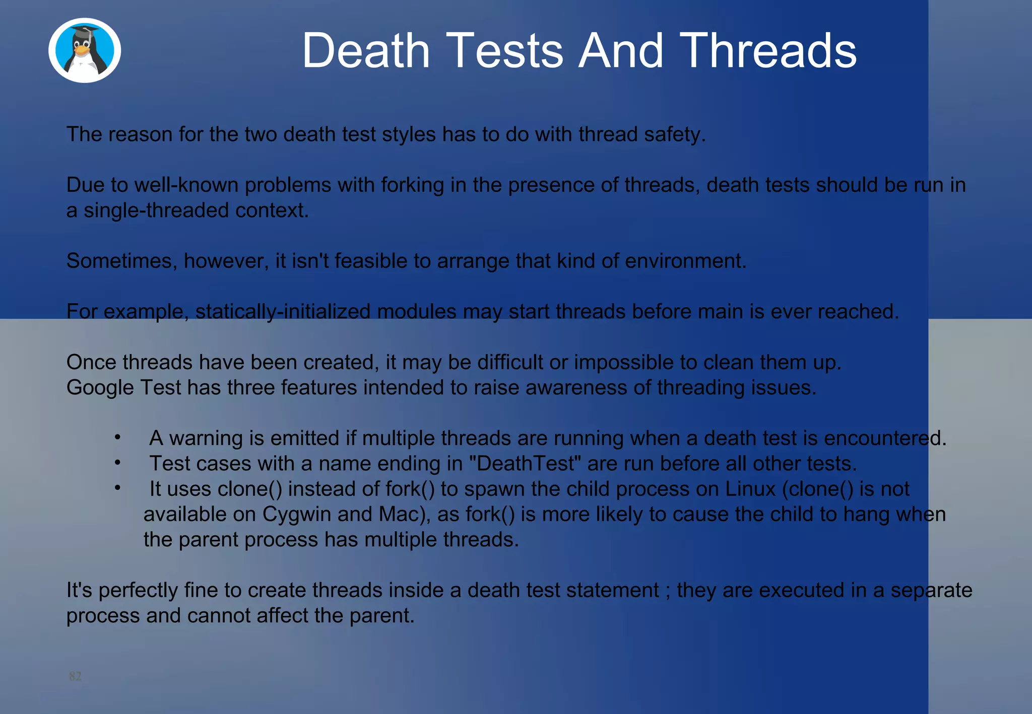Death Tests And Threads The reason for the two death test styles has to do with thread safety.  Due to well-known problems with forking in the presence of threads, death tests should be run in a single-threaded context.  Sometimes, however, it isn't feasible to arrange that kind of environment.  For example, statically-initialized modules may start threads before main is ever reached.  Once threads have been created, it may be difficult or impossible to clean them up. Google Test has three features intended to raise awareness of threading issues. A warning is emitted if multiple threads are running when a death test is encountered. Test cases with a name ending in &quot;DeathTest&quot; are run before all other tests. It uses clone() instead of fork() to spawn the child process on Linux (clone() is not available on Cygwin and Mac), as fork() is more likely to cause the child to hang when the parent process has multiple threads. It's perfectly fine to create threads inside a death test statement ; they are executed in a separate process and cannot affect the parent. 
