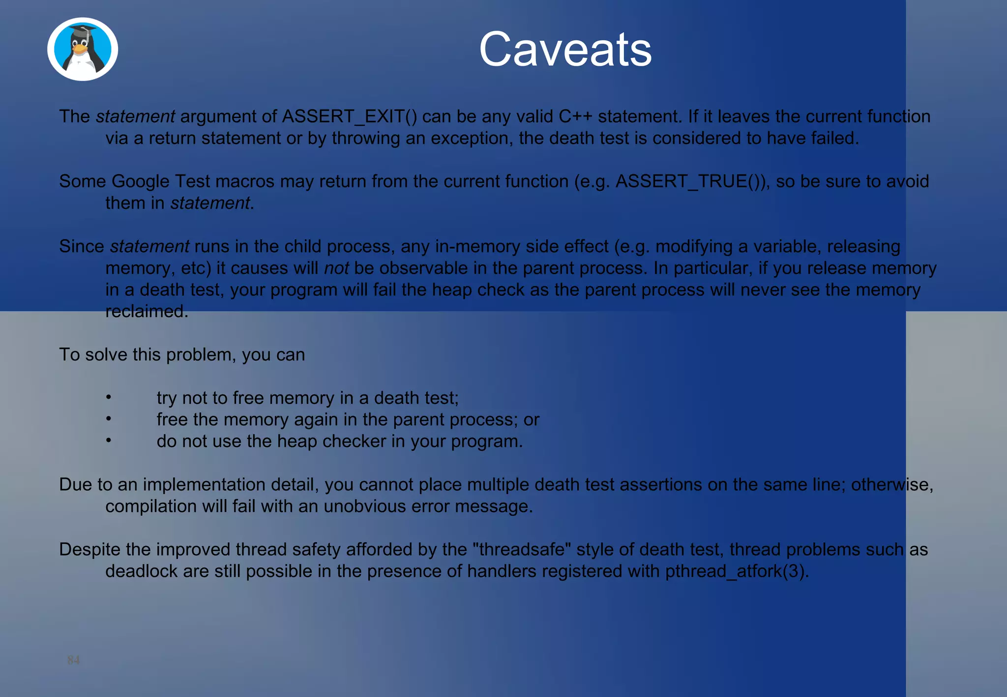 Caveats The  statement  argument of ASSERT_EXIT() can be any valid C++ statement. If it leaves the current function via a return statement or by throwing an exception, the death test is considered to have failed.  Some Google Test macros may return from the current function (e.g. ASSERT_TRUE()), so be sure to avoid them in  statement . Since  statement  runs in the child process, any in-memory side effect (e.g. modifying a variable, releasing memory, etc) it causes will  not  be observable in the parent process. In particular, if you release memory in a death test, your program will fail the heap check as the parent process will never see the memory reclaimed.  To solve this problem, you can try not to free memory in a death test; free the memory again in the parent process; or do not use the heap checker in your program. Due to an implementation detail, you cannot place multiple death test assertions on the same line; otherwise, compilation will fail with an unobvious error message. Despite the improved thread safety afforded by the &quot;threadsafe&quot; style of death test, thread problems such as deadlock are still possible in the presence of handlers registered with pthread_atfork(3). 
