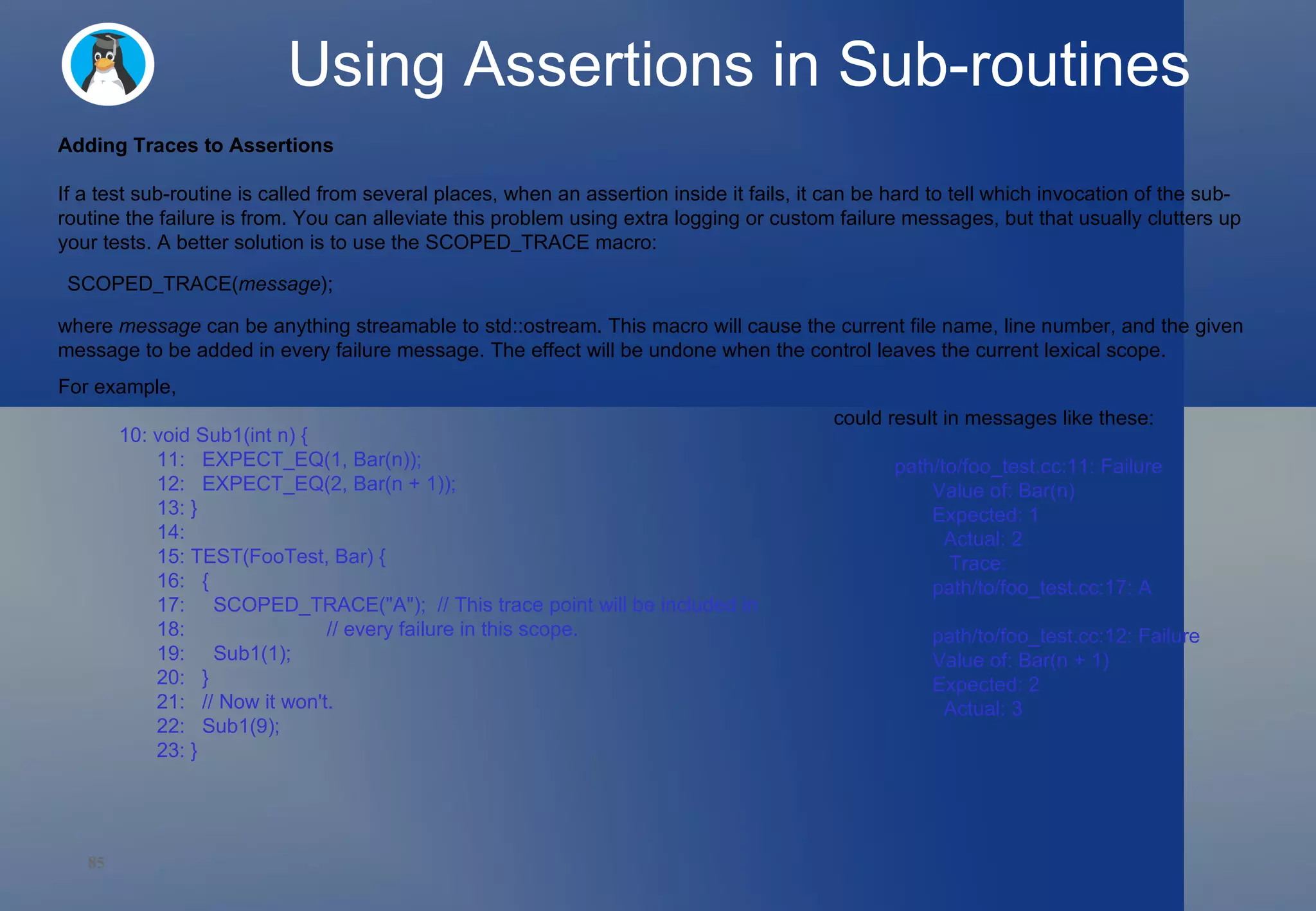 Using Assertions in Sub-routines Adding Traces to Assertions If a test sub-routine is called from several places, when an assertion inside it fails, it can be hard to tell which invocation of the sub-routine the failure is from. You can alleviate this problem using extra logging or custom failure messages, but that usually clutters up your tests. A better solution is to use the  SCOPED_TRACE  macro: where  message  can be anything streamable to  std::ostream . This macro will cause the current file name, line number, and the given message to be added in every failure message. The effect will be undone when the control leaves the current lexical scope. For example, 10: void Sub1(int n) { 11:   EXPECT_EQ(1, Bar(n)); 12:   EXPECT_EQ(2, Bar(n + 1)); 13: } 14:  15: TEST(FooTest, Bar) { 16:   { 17:     SCOPED_TRACE(&quot;A&quot;);  // This trace point will be included in 18:                         // every failure in this scope. 19:     Sub1(1); 20:   } 21:   // Now it won't. 22:   Sub1(9); 23: }  could result in messages like these: path/to/foo_test.cc:11: Failure Value of: Bar(n) Expected: 1   Actual: 2    Trace: path/to/foo_test.cc:17: A path/to/foo_test.cc:12: Failure Value of: Bar(n + 1) Expected: 2   Actual: 3  SCOPED_TRACE( message ); 