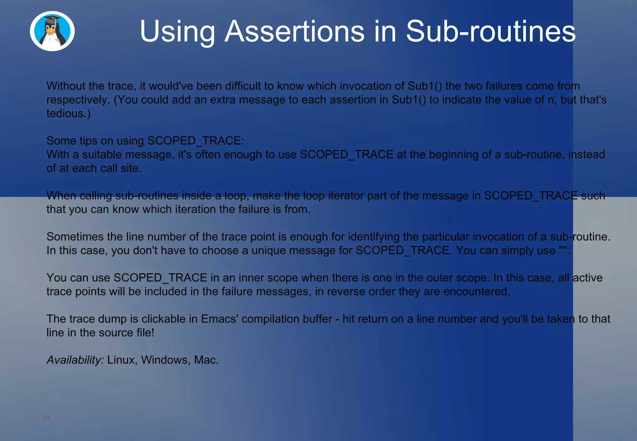 Using Assertions in Sub-routines Without the trace, it would've been difficult to know which invocation of Sub1() the two failures come from respectively. (You could add an extra message to each assertion in Sub1() to indicate the value of n, but that's tedious.) Some tips on using SCOPED_TRACE: With a suitable message, it's often enough to use SCOPED_TRACE at the beginning of a sub-routine, instead of at each call site. When calling sub-routines inside a loop, make the loop iterator part of the message in SCOPED_TRACE such that you can know which iteration the failure is from. Sometimes the line number of the trace point is enough for identifying the particular invocation of a sub-routine. In this case, you don't have to choose a unique message for SCOPED_TRACE. You can simply use &quot;&quot;. You can use SCOPED_TRACE in an inner scope when there is one in the outer scope. In this case, all active trace points will be included in the failure messages, in reverse order they are encountered. The trace dump is clickable in Emacs' compilation buffer - hit return on a line number and you'll be taken to that line in the source file! Availability:  Linux, Windows, Mac. 