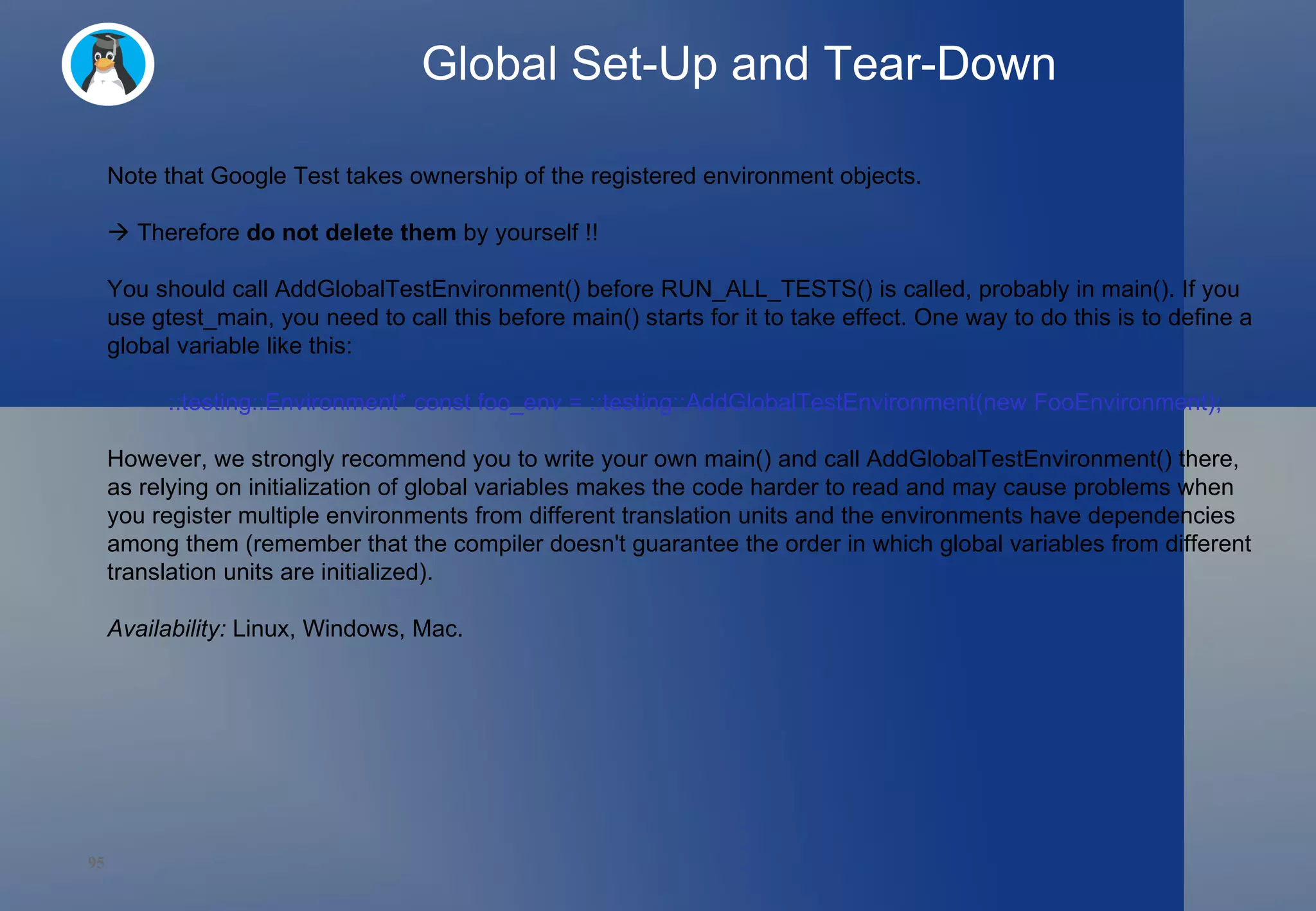 Global Set-Up and Tear-Down Note that Google Test takes ownership of the registered environment objects.     Therefore  do not delete them  by yourself !! You should call AddGlobalTestEnvironment() before RUN_ALL_TESTS() is called, probably in main(). If you use gtest_main, you need to call this before main() starts for it to take effect. One way to do this is to define a global variable like this: ::testing::Environment* const foo_env = ::testing::AddGlobalTestEnvironment(new FooEnvironment); However, we strongly recommend you to write your own main() and call AddGlobalTestEnvironment() there, as relying on initialization of global variables makes the code harder to read and may cause problems when you register multiple environments from different translation units and the environments have dependencies among them (remember that the compiler doesn't guarantee the order in which global variables from different translation units are initialized). Availability:  Linux, Windows, Mac. 