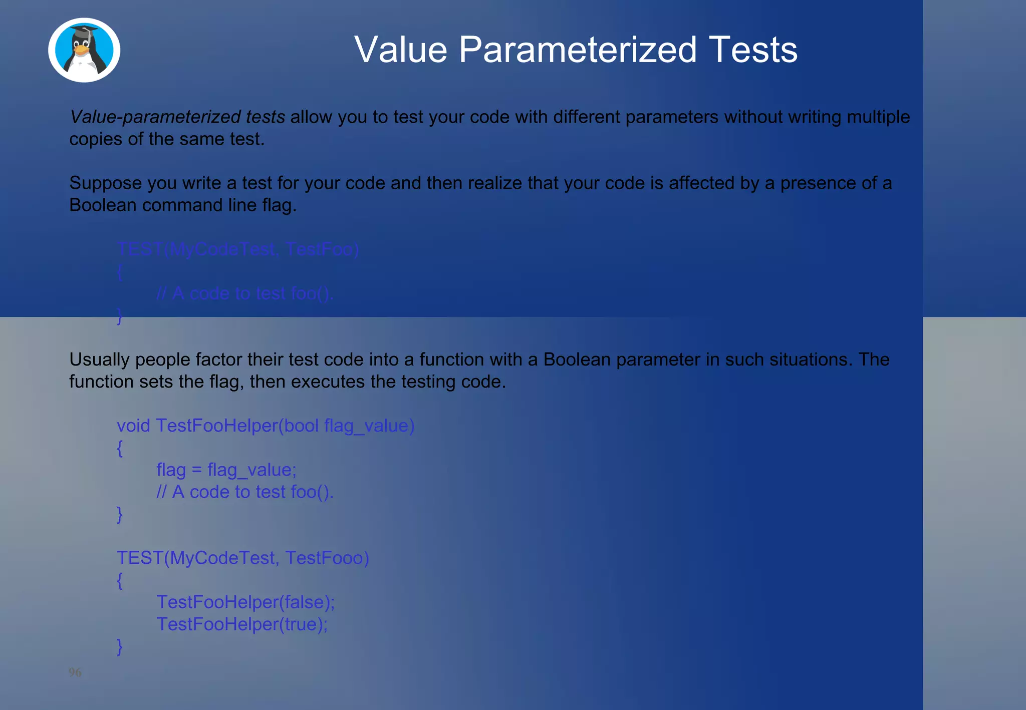Value Parameterized Tests Value-parameterized tests  allow you to test your code with different parameters without writing multiple copies of the same test. Suppose you write a test for your code and then realize that your code is affected by a presence of a Boolean command line flag. TEST(MyCodeTest, TestFoo)  {   // A code to test foo(). } Usually people factor their test code into a function with a Boolean parameter in such situations. The function sets the flag, then executes the testing code. void TestFooHelper(bool flag_value)  {   flag = flag_value;   // A code to test foo(). } TEST(MyCodeTest, TestFooo)  {   TestFooHelper(false);   TestFooHelper(true); }  