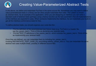 Creating Value-Parameterized Abstract Tests In the above, we define and instantiate FooTest in the same source file. Sometimes you may want to define value-parameterized tests in a library and let other people instantiate them later. This pattern is known as  abstract tests . As an example of its application, when you are designing an interface you can write a standard suite of abstract tests (perhaps using a factory function as the test parameter) that all implementations of the interface are expected to pass. When someone implements the interface, he can instantiate your suite to get all the interface-conformance tests for free. To define abstract tests, you should organize your code like this: Put the definition of the parameterized test fixture class (e.g. FooTest) in a header file, say foo_param_test.h. Think of this as  declaring  your abstract tests. Put the TEST_P definitions in foo_param_test.cc, which includes foo_param_test.h. Think of this as  implementing  your abstract tests. Once they are defined, you can instantiate them by including foo_param_test.h, invoking INSTANTIATE_TEST_CASE_P(), and linking withfoo_param_test.cc. You can instantiate the same abstract test case multiple times, possibly in different source files. 