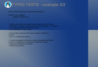 TYPED TESTS : example 2/2 TYPED_TEST(TypedTests, operatorStarIsSymmetric)  { EXPECT_NO_THROW(   EXPECT_EQ(t*t2, t2*t)   ); } // Inside a test, refer to the special name TypeParam to get the type // parameter.  Since we are inside a derived class template, C++ requires // us to visit the members of FooTest via 'this'. //e.g. TypeParam n = this->value_; // To visit static members of the fixture, add the 'TestFixture::' // prefix. // e.g. n += TestFixture::shared_; // To refer to typedefs in the fixture, add the 'typename TestFixture::' // prefix.  The 'typename' is required to satisfy the compiler. // typename TestFixture::List values; // values.push_back(n); 