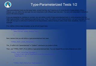 Type-Parameterized Tests 1/2 Type-parameterized tests  are like typed tests, except that they don't require you to know the list of types ahead of time. Instead, you can define the test logic first and instantiate it with different type lists later. You can even instantiate it more than once in the same program. If you are designing an interface or concept, you can define a suite of type-parameterized tests to verify properties that any valid implementation of the interface/concept should have. Then, the author of each implementation can just instantiate the test suite with his type to verify that it conforms to the requirements, without having to write similar tests repeatedly. Here's an example: First, define a fixture class template, as we did with typed tests: template <typename T> class FooTest : public ::testing::Test {   ... }; Next, declare that you will define a type-parameterized test case: TYPED_TEST_CASE_P(FooTest); The _P suffix is for "parameterized" or "pattern", whichever you prefer to think. Then, use TYPED_TEST_P() to define a type-parameterized test. You can repeat this as many times as you want: TYPED_TEST_P(FooTest, DoesBlah) {   // Inside a test, refer to TypeParam to get the type parameter.   TypeParam n = 0;   ... } TYPED_TEST_P(FooTest, HasPropertyA) { ... }  