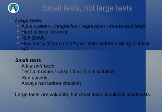 Small tests, not large tests Large tests A.k.a  system / integration / regression / end-to-end tests Hard to localize error Run slowly How many of you run  all  your tests before making a check-in? Small tests A.k.a  unit tests Test a module / class / function in isolation Run quickly Always run before check-in Large tests are valuable, but  most  tests should be small tests. 