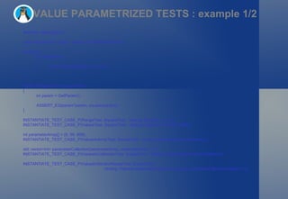 VALUE PARAMETRIZED TESTS : example 1/2 #include <gtest/gtest.h> class SquareTest : public ::testing::TestWithParam<int> { protected: int square(int i) { return int(pow(float(i), 2) + 0.5); } }; TEST_P(SquareTest, squareTest) { int param = GetParam(); ASSERT_EQ(param*param, square(param)); } INSTANTIATE_TEST_CASE_P(RangeTest, SquareTest, ::testing::Range(1, 10, 2)); INSTANTIATE_TEST_CASE_P(ValuesTest, SquareTest, ::testing::Values(2,3,5,25,50,250)); int parameterArray[] = {9, 99, 999}; INSTANTIATE_TEST_CASE_P(ValuesInArrayTest, SquareTest, ::testing::ValuesIn(parameterArray)); std::vector<int> parameterCollection(parameterArray, parameterArray + 4); INSTANTIATE_TEST_CASE_P(ValuesInCollectionTest, SquareTest, ::testing::ValuesIn(parameterCollection)); INSTANTIATE_TEST_CASE_P(ValuesInIteratorRangeTest, SquareTest,  ::testing::ValuesIn(parameterCollection.begin(), parameterCollection.begin()+1)); 