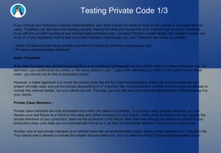 Testing Private Code 1/3 If you change your software's internal implementation, your tests should not break as long as the change is not observable by users. Therefore, per the  black-box testing principle , most of the time you should test your code through its public interfaces. If you still find yourself needing to test internal implementation code, consider if there's a better design that wouldn't require you to do so. If you absolutely have to test non-public interface code though, you can. There are two cases to consider: Static functions ( not  the same as static member functions!) or unnamed namespaces, and Private or protected class members Static Functions : Both static functions and definitions/declarations in an unnamed namespace are only visible within the same translation unit. To test them, you can#include the entire .cc file being tested in your *_test.cc file. (#including .cc files is not a good way to reuse code - you should not do this in production code!) However, a better approach is to move the private code into the foo::internal namespace, where foo is the namespace your project normally uses, and put the private declarations in a *-internal.h file. Your production .cc files and your tests are allowed to include this internal header, but your clients are not. This way, you can fully test your internal implementation without leaking it to your clients. Private Class Members : Private class members are only accessible from within the class or by friends. To access a class' private members, you can declare your test fixture as a friend to the class and define accessors in your fixture. Tests using the fixture can then access the private members of your production class via the accessors in the fixture. Note that even though your fixture is a friend to your production class, your tests are not automatically friends to it, as they are technically defined in sub-classes of the fixture. Another way to test private members is to refactor them into an implementation class, which is then declared in a *-internal.h file. Your clients aren't allowed to include this header but your tests can. Such is called the Pimpl (Private Implementation) idiom. 