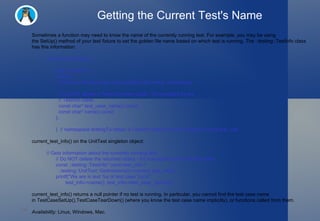 Getting the Current Test's Name Sometimes a function may need to know the name of the currently running test. For example, you may be using the SetUp() method of your test fixture to set the golden file name based on which test is running. The ::testing::TestInfo class has this information: namespace testing { class TestInfo {  public:   // Returns the test case name and the test name, respectively.   //   // Do NOT delete or free the return value - it's managed by the   // TestInfo class.   const char* test_case_name() const;   const char* name() const; }; }  // namespace testingTo obtain a TestInfo object for the currently running test, call current_test_info() on the UnitTest singleton object: // Gets information about the currently running test. // Do NOT delete the returned object - it's managed by the UnitTest class. const ::testing::TestInfo* const test_info =   ::testing::UnitTest::GetInstance()->current_test_info(); printf("We are in test %s of test case %s.\n",        test_info->name(), test_info->test_case_name()); current_test_info() returns a null pointer if no test is running. In particular, you cannot find the test case name in TestCaseSetUp(),TestCaseTearDown() (where you know the test case name implicitly), or functions called from them. Availability:  Linux, Windows, Mac. 