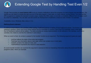 Extending Google Test by Handling Test Even 1/2 Google Test provides an  event listener API  to let you receive notifications about the progress of a test program and test failures. The events you can listen to include the start and end of the test program, a test case, or a test method, among others. You may use this API to augment or replace the standard console output, replace the XML output, or provide a completely different form of output, such as a GUI or a database. You can also use test events as checkpoints to implement a resource leak checker, for example. Availability:  Linux, Windows, Mac; since v1.4.0. Defining Event Listeners To define a event listener, you subclass either testing::TestEventListener or testing::EmptyTestEventListener. The former is an (abstract) interface, where  each pure virtual method can be overridden to handle a test event  (For example, when a test starts, the OnTestStart() method will be called.). The latter provides an empty implementation of all methods in the interface, such that a subclass only needs to override the methods it cares about. When an event is fired, its context is passed to the handler function as an argument. The following argument types are used: UnitTest reflects the state of the entire test program, TestCase has information about a test case, which can contain one or more tests, TestInfo contains the state of a test, and TestPartResult represents the result of a test assertion. An event handler function can examine the argument it receives to find out interesting information about the event and the test program's state. Here's an example: 