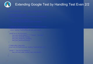 Extending Google Test by Handling Test Even 2/2 class MinimalistPrinter : public ::testing::EmptyTestEventListener  {     // Called before a test starts.     virtual void OnTestStart(const ::testing::TestInfo& test_info)  {       printf("*** Test %s.%s starting.\n",              test_info.test_case_name(), test_info.name());     }     // Called after a failed assertion or a SUCCEED() invocation.     virtual void OnTestPartResult(         const ::testing::TestPartResult& test_part_result)  {       printf("%s in %s:%d\n%s\n",              test_part_result.failed() ? "*** Failure" : "Success",              test_part_result.file_name(),              test_part_result.line_number(),              test_part_result.summary());     }     // Called after a test ends.     virtual void OnTestEnd(const ::testing::TestInfo& test_info)  {       printf("*** Test %s.%s ending.\n",              test_info.test_case_name(), test_info.name());     }   };  