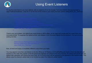 Using Event Listeners To use the event listener you have defined, add an instance of it to the Google Test event listener list (represented by class TestEventListeners - note the "s" at the end of the name) in your main() function, before calling RUN_ALL_TESTS(): int main(int argc, char** argv)  {   ::testing::InitGoogleTest(&argc, argv);   // Gets hold of the event listener list.   ::testing::TestEventListeners& listeners =       ::testing::UnitTest::GetInstance()->listeners();   // Adds a listener to the end.  Google Test takes the ownership.   listeners.Append(new MinimalistPrinter);   return RUN_ALL_TESTS(); } There's only one problem: the default test result printer is still in effect, so its output will mingle with the output from your minimalist printer. To suppress the default printer, just release it from the event listener list and delete it. You can do so by adding one line:    ...   delete listeners.Release(listeners.default_result_printer());   listeners.Append(new MinimalistPrinter);   return RUN_ALL_TESTS(); Now, sit back and enjoy a completely different output from your tests.  You may append more than one listener to the list. When an On*Start() or OnTestPartResult() event is fired, the listeners will receive it in the order they appear in the list (since new listeners are added to the end of the list, the default text printer and the default XML generator will receive the event first). An On*End() event will be received by the listeners in the  reverse  order. This allows output by listeners added later to be framed by output from listeners added earlier. 