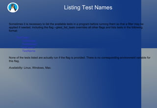 Listing Test Names Sometimes it is necessary to list the available tests in a program before running them so that a filter may be applied if needed. Including the flag --gtest_list_tests overrides all other flags and lists tests in the following format: TestCase1.   TestName1   TestName2 TestCase2.   TestName None of the tests listed are actually run if the flag is provided. There is no corresponding environment variable for this flag. Availability:  Linux, Windows, Mac. 