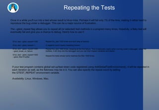Repeating the Tests Once in a while you'll run into a test whose result is hit-or-miss. Perhaps it will fail only 1% of the time, making it rather hard to reproduce the bug under a debugger. This can be a major source of frustration. The  --gtest_repeat  flag allows you to repeat all (or selected) test methods in a program many times. Hopefully, a flaky test will eventually fail and give you a chance to debug. Here's how to use it: If your test program contains global set-up/tear-down code registered using  AddGlobalTestEnvironment() , it will be repeated in each iteration as well, as the flakiness may be in it. You can also specify the repeat count by setting the  GTEST_REPEAT  environment variable. Availability:  Linux, Windows, Mac. $ foo_test --gtest_repeat=1000 Repeat foo_test 1000 times and don't stop at failures. $ foo_test --gtest_repeat=-1 A negative count means repeating forever. $ foo_test --gtest_repeat=1000 --gtest_break_on_failure Repeat foo_test 1000 times, stopping at the first failure. This is especially useful when running under a debugger: when the testfails, it will drop into the debugger and you can then inspect variables and stacks. $ foo_test --gtest_repeat=1000 --gtest_filter=FooBar Repeat the tests whose name matches the filter 1000 times. 