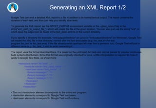 Generating an XML Report 1/2 Google Test can emit a detailed XML report to a file in addition to its normal textual output. The report contains the duration of each test, and thus can help you identify slow tests. To generate the XML report, set the GTEST_OUTPUT environment variable or the --gtest_output flag to the string"xml:_path_to_output_file_", which will create the file at the given location. You can also just use the string "xml", in which case the output can be found in the test_detail.xml file in the current directory. If you specify a directory (for example, "xml:output/directory/" on Linux or "xml:output\directory\" on Windows), Google Test will create the XML file in that directory, named after the test executable (e.g. foo_test.xml for test program foo_test or foo_test.exe). If the file already exists (perhaps left over from a previous run), Google Test will pick a different name (e.g. foo_test_1.xml) to avoid overwriting it. The report uses the format described here. It is based on the junitreport Ant task and can be parsed by popular continuous build systems likeHudson. Since that format was originally intended for Java, a little interpretation is required to make it apply to Google Test tests, as shown here: <testsuites name="AllTests" ...>   <testsuite name="test_case_name" ...>     <testcase name="test_name" ...>       <failure message="..."/>       <failure message="..."/>       <failure message="..."/>     </testcase>   </testsuite> </testsuites> The root <testsuites> element corresponds to the entire test program. <testsuite> elements correspond to Google Test test cases.  <testcase> elements correspond to Google Test test functions. 