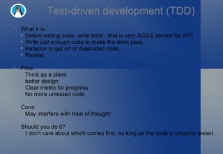 Test-driven development (TDD) What it is: Before writing code, write tests : that is very AGILE almost for XP!! Write  just enough  code to make the tests pass. Refactor to get rid of duplicated code. Repeat. Pros: Think as a client  better design Clear metric for progress No more untested code Cons: May interfere with train of thought Should you do it? I don’t care about which comes first, as long as the code is properly tested. 