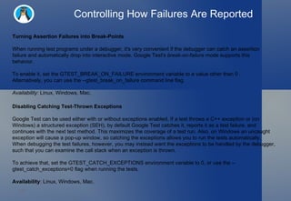 Controlling How Failures Are Reported Turning Assertion Failures into Break-Points When running test programs under a debugger, it's very convenient if the debugger can catch an assertion failure and automatically drop into interactive mode. Google Test's  break-on-failure  mode supports this behavior. To enable it, set the GTEST_BREAK_ON_FAILURE environment variable to a value other than 0 . Alternatively, you can use the --gtest_break_on_failure command line flag. Availability:  Linux, Windows, Mac. Disabling Catching Test-Thrown Exceptions Google Test can be used either with or without exceptions enabled. If a test throws a C++ exception or (on Windows) a structured exception (SEH), by default Google Test catches it, reports it as a test failure, and continues with the next test method. This maximizes the coverage of a test run. Also, on Windows an uncaught exception will cause a pop-up window, so catching the exceptions allows you to run the tests automatically. When debugging the test failures, however, you may instead want the exceptions to be handled by the debugger, such that you can examine the call stack when an exception is thrown.  To achieve that, set the GTEST_CATCH_EXCEPTIONS environment variable to 0, or use the --gtest_catch_exceptions=0 flag when running the tests. Availability : Linux, Windows, Mac. 