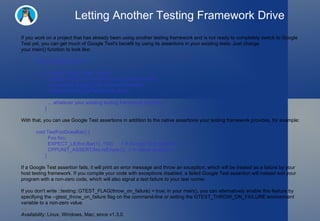 Letting Another Testing Framework Drive If you work on a project that has already been using another testing framework and is not ready to completely switch to Google Test yet, you can get much of Google Test's benefit by using its assertions in your existing tests. Just change your main() function to look like: #include "gtest/gtest.h" int main(int argc, char** argv) {   ::testing::GTEST_FLAG(throw_on_failure) = true;   // Important: Google Test must be initialized.   ::testing::InitGoogleTest(&argc, argv);   ... whatever your existing testing framework requires ... } With that, you can use Google Test assertions in addition to the native assertions your testing framework provides, for example: void TestFooDoesBar() {   Foo foo;   EXPECT_LE(foo.Bar(1), 100);     // A Google Test assertion.   CPPUNIT_ASSERT(foo.IsEmpty());  // A native assertion. } If a Google Test assertion fails, it will print an error message and throw an exception, which will be treated as a failure by your host testing framework. If you compile your code with exceptions disabled, a failed Google Test assertion will instead exit your program with a non-zero code, which will also signal a test failure to your test runner. If you don't write ::testing::GTEST_FLAG(throw_on_failure) = true; in your main(), you can alternatively enable this feature by specifying the --gtest_throw_on_failure flag on the command-line or setting the GTEST_THROW_ON_FAILURE environment variable to a non-zero value. Availability:  Linux, Windows, Mac; since v1.3.0. 