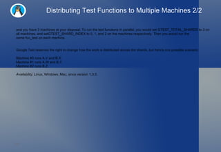 Distributing Test Functions to Multiple Machines 2/2 and you have 3 machines at your disposal. To run the test functions in parallel, you would set GTEST_TOTAL_SHARDS to 3 on all machines, and setGTEST_SHARD_INDEX to 0, 1, and 2 on the machines respectively. Then you would run the same foo_test on each machine. Google Test reserves the right to change how the work is distributed across the shards, but here's one possible scenario: Machine #0 runs A.V and B.X. Machine #1 runs A.W and B.Y. Machine #2 runs B.Z. Availability:  Linux, Windows, Mac; since version 1.3.0. 