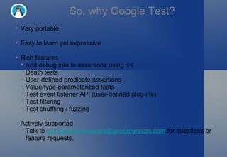So, why Google Test? Very portable Easy to learn yet expressive Rich features Add debug info to assertions using << Death tests User-defined predicate assertions Value/type-parameterized tests Test event listener API (user-defined plug-ins) Test filtering Test shuffling / fuzzing Actively supported Talk to  [email_address]  for questions or feature requests. 
