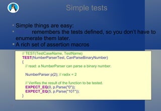 Simple tests Simple things are easy: TEST()  remembers the tests defined, so you don’t have to enumerate them later. A rich set of assertion macros // TEST(TestCaseName, TestName) TEST (NumberParserTest, CanParseBinaryNumber)  {     // read: a NumberParser can parse a binary number.     NumberParser p(2);  // radix = 2     // Verifies the result of the function to be tested.     EXPECT_EQ (0, p.Parse("0"));     EXPECT_EQ (5, p.Parse("101")); } 