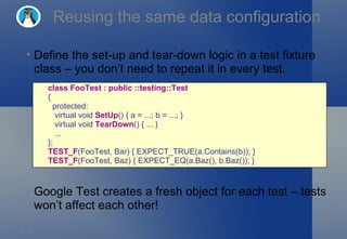 Reusing the same data configuration Define the set-up and tear-down logic in a test fixture class – you don’t need to repeat it in every test. Google Test creates a fresh object for each test – tests won’t affect each other! class FooTest : public ::testing::Test   {    protected:     virtual void  SetUp () { a = ...; b = ...; }     virtual void  TearDown () { ... }     ... }; TEST_F (FooTest, Bar) { EXPECT_TRUE(a.Contains(b)); } TEST_F (FooTest, Baz) { EXPECT_EQ(a.Baz(), b.Baz()); } 